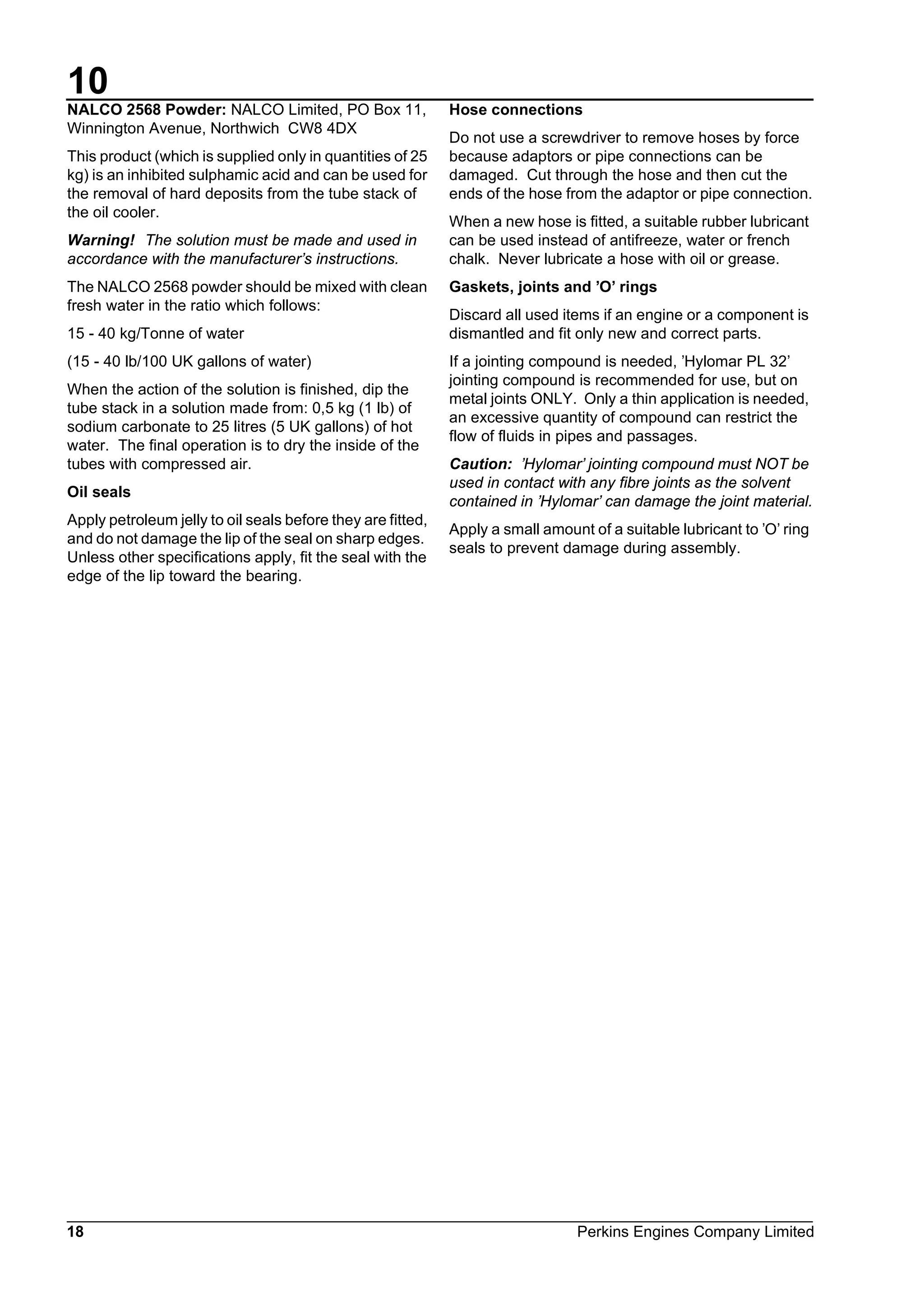 10
18 Perkins Engines Company Limited
NALCO 2568 Powder: NALCO Limited, PO Box 11,
Winnington Avenue, Northwich CW8 4DX
This product (which is supplied only in quantities of 25
kg) is an inhibited sulphamic acid and can be used for
the removal of hard deposits from the tube stack of
the oil cooler.
Warning! The solution must be made and used in
accordance with the manufacturer’s instructions.
The NALCO 2568 powder should be mixed with clean
fresh water in the ratio which follows:
15 - 40 kg/Tonne of water
(15 - 40 lb/100 UK gallons of water)
When the action of the solution is finished, dip the
tube stack in a solution made from: 0,5 kg (1 lb) of
sodium carbonate to 25 litres (5 UK gallons) of hot
water. The final operation is to dry the inside of the
tubes with compressed air.
Oil seals
Apply petroleum jelly to oil seals before they are fitted,
and do not damage the lip of the seal on sharp edges.
Unless other specifications apply, fit the seal with the
edge of the lip toward the bearing.
Hose connections
Do not use a screwdriver to remove hoses by force
because adaptors or pipe connections can be
damaged. Cut through the hose and then cut the
ends of the hose from the adaptor or pipe connection.
When a new hose is fitted, a suitable rubber lubricant
can be used instead of antifreeze, water or french
chalk. Never lubricate a hose with oil or grease.
Gaskets, joints and ’O’ rings
Discard all used items if an engine or a component is
dismantled and fit only new and correct parts.
If a jointing compound is needed, ’Hylomar PL 32’
jointing compound is recommended for use, but on
metal joints ONLY. Only a thin application is needed,
an excessive quantity of compound can restrict the
flow of fluids in pipes and passages.
Caution: ’Hylomar’ jointing compound must NOT be
used in contact with any fibre joints as the solvent
contained in ’Hylomar’ can damage the joint material.
Apply a small amount of a suitable lubricant to ’O’ ring
seals to prevent damage during assembly.
This document has been printed from SPI². Not for Resale
 