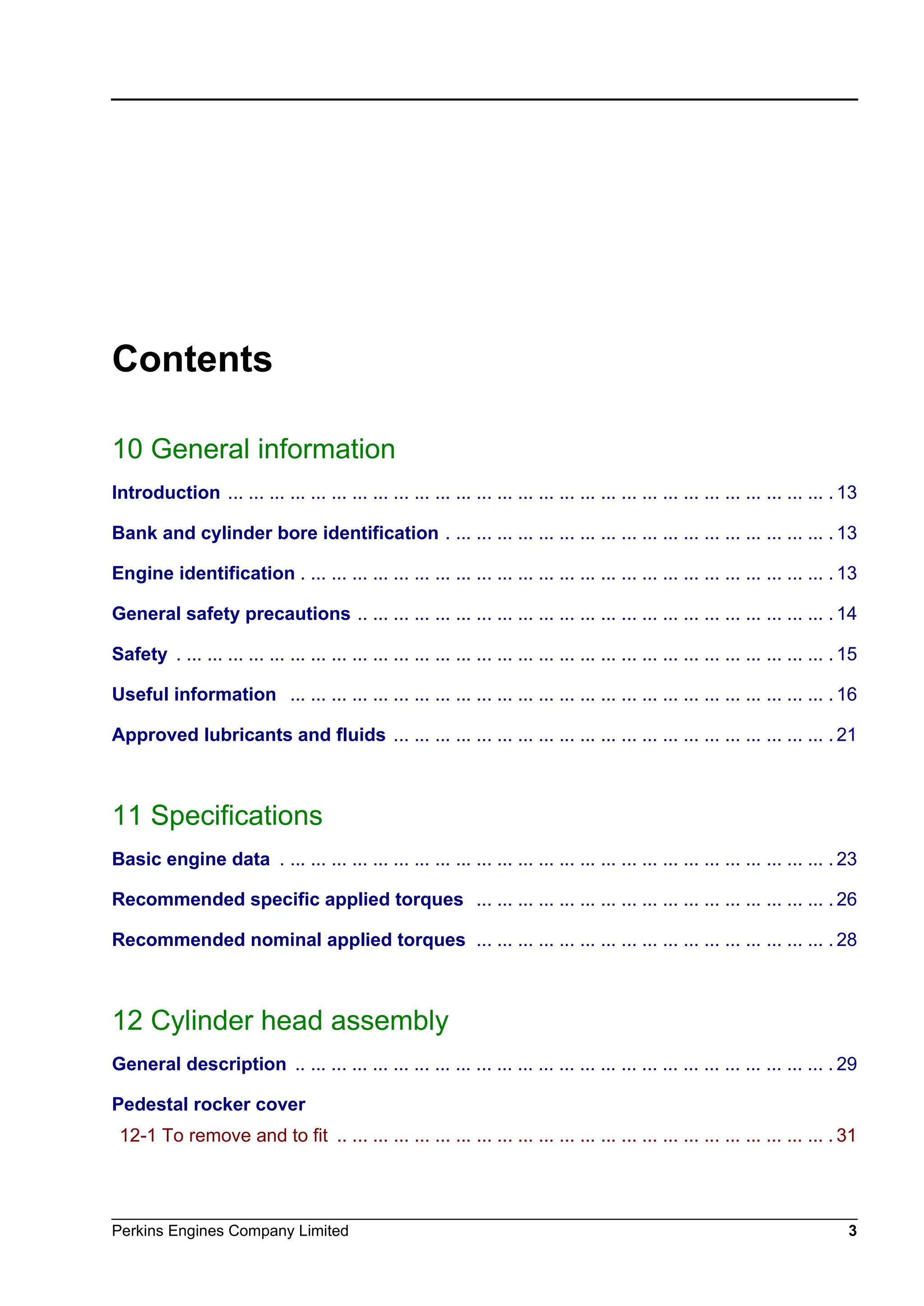 Perkins Engines Company Limited 3
Contents
10 General information
Introduction ... ... ... ... ... ... ... ... ... ... ... ... ... ... ... ... ... ... ... ... ... ... ... ... ... ... ... ... ... . 13
Bank and cylinder bore identification . ... ... ... ... ... ... ... ... ... ... ... ... ... ... ... ... ... ... . 13
Engine identification . ... ... ... ... ... ... ... ... ... ... ... ... ... ... ... ... ... ... ... ... ... ... ... ... ... . 13
General safety precautions .. ... ... ... ... ... ... ... ... ... ... ... ... ... ... ... ... ... ... ... ... ... ... . 14
Safety . ... ... ... ... ... ... ... ... ... ... ... ... ... ... ... ... ... ... ... ... ... ... ... ... ... ... ... ... ... ... ... . 15
Useful information ... ... ... ... ... ... ... ... ... ... ... ... ... ... ... ... ... ... ... ... ... ... ... ... ... ... . 16
Approved lubricants and fluids ... ... ... ... ... ... ... ... ... ... ... ... ... ... ... ... ... ... ... ... ... . 21
11 Specifications
Basic engine data . ... ... ... ... ... ... ... ... ... ... ... ... ... ... ... ... ... ... ... ... ... ... ... ... ... ... . 23
Recommended specific applied torques ... ... ... ... ... ... ... ... ... ... ... ... ... ... ... ... ... . 26
Recommended nominal applied torques ... ... ... ... ... ... ... ... ... ... ... ... ... ... ... ... ... . 28
12 Cylinder head assembly
General description .. ... ... ... ... ... ... ... ... ... ... ... ... ... ... ... ... ... ... ... ... ... ... ... ... ... . 29
Pedestal rocker cover
12-1 To remove and to fit .. ... ... ... ... ... ... ... ... ... ... ... ... ... ... ... ... ... ... ... ... ... ... ... . 31
This document has been printed from SPI². Not for Resale
 