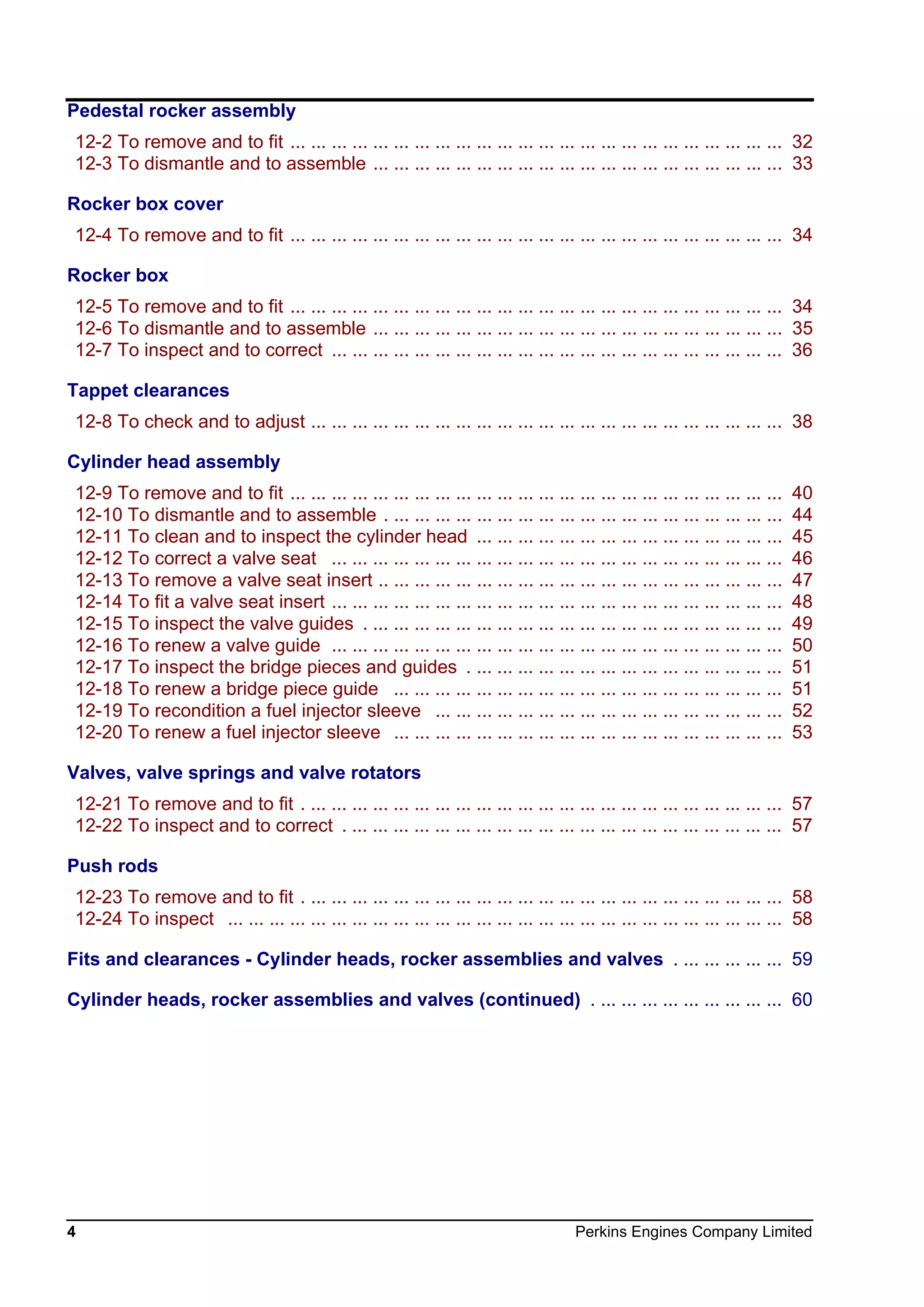 4 Perkins Engines Company Limited
Pedestal rocker assembly
12-2 To remove and to fit ... ... ... ... ... ... ... ... ... ... ... ... ... ... ... ... ... ... ... ... ... ... ... ... 32
12-3 To dismantle and to assemble ... ... ... ... ... ... ... ... ... ... ... ... ... ... ... ... ... ... ... ... 33
Rocker box cover
12-4 To remove and to fit ... ... ... ... ... ... ... ... ... ... ... ... ... ... ... ... ... ... ... ... ... ... ... ... 34
Rocker box
12-5 To remove and to fit ... ... ... ... ... ... ... ... ... ... ... ... ... ... ... ... ... ... ... ... ... ... ... ... 34
12-6 To dismantle and to assemble ... ... ... ... ... ... ... ... ... ... ... ... ... ... ... ... ... ... ... ... 35
12-7 To inspect and to correct ... ... ... ... ... ... ... ... ... ... ... ... ... ... ... ... ... ... ... ... ... ... 36
Tappet clearances
12-8 To check and to adjust ... ... ... ... ... ... ... ... ... ... ... ... ... ... ... ... ... ... ... ... ... ... ... 38
Cylinder head assembly
12-9 To remove and to fit ... ... ... ... ... ... ... ... ... ... ... ... ... ... ... ... ... ... ... ... ... ... ... ... 40
12-10 To dismantle and to assemble . ... ... ... ... ... ... ... ... ... ... ... ... ... ... ... ... ... ... ... 44
12-11 To clean and to inspect the cylinder head ... ... ... ... ... ... ... ... ... ... ... ... ... ... ... 45
12-12 To correct a valve seat ... ... ... ... ... ... ... ... ... ... ... ... ... ... ... ... ... ... ... ... ... ... 46
12-13 To remove a valve seat insert .. ... ... ... ... ... ... ... ... ... ... ... ... ... ... ... ... ... ... ... 47
12-14 To fit a valve seat insert ... ... ... ... ... ... ... ... ... ... ... ... ... ... ... ... ... ... ... ... ... ... 48
12-15 To inspect the valve guides . ... ... ... ... ... ... ... ... ... ... ... ... ... ... ... ... ... ... ... ... 49
12-16 To renew a valve guide ... ... ... ... ... ... ... ... ... ... ... ... ... ... ... ... ... ... ... ... ... ... 50
12-17 To inspect the bridge pieces and guides . ... ... ... ... ... ... ... ... ... ... ... ... ... ... ... 51
12-18 To renew a bridge piece guide ... ... ... ... ... ... ... ... ... ... ... ... ... ... ... ... ... ... ... 51
12-19 To recondition a fuel injector sleeve ... ... ... ... ... ... ... ... ... ... ... ... ... ... ... ... ... 52
12-20 To renew a fuel injector sleeve ... ... ... ... ... ... ... ... ... ... ... ... ... ... ... ... ... ... ... 53
Valves, valve springs and valve rotators
12-21 To remove and to fit . ... ... ... ... ... ... ... ... ... ... ... ... ... ... ... ... ... ... ... ... ... ... ... 57
12-22 To inspect and to correct . ... ... ... ... ... ... ... ... ... ... ... ... ... ... ... ... ... ... ... ... ... 57
Push rods
12-23 To remove and to fit . ... ... ... ... ... ... ... ... ... ... ... ... ... ... ... ... ... ... ... ... ... ... ... 58
12-24 To inspect ... ... ... ... ... ... ... ... ... ... ... ... ... ... ... ... ... ... ... ... ... ... ... ... ... ... ... 58
Fits and clearances - Cylinder heads, rocker assemblies and valves . ... ... ... ... ... 59
Cylinder heads, rocker assemblies and valves (continued) . ... ... ... ... ... ... ... ... ... 60
This document has been printed from SPI². Not for Resale
 
