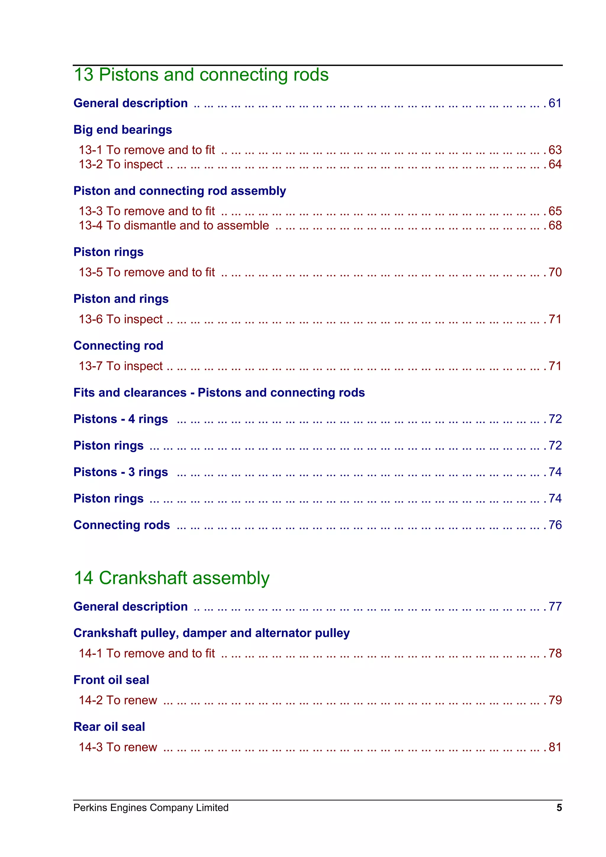 Perkins Engines Company Limited 5
13 Pistons and connecting rods
General description .. ... ... ... ... ... ... ... ... ... ... ... ... ... ... ... ... ... ... ... ... ... ... ... ... ... . 61
Big end bearings
13-1 To remove and to fit .. ... ... ... ... ... ... ... ... ... ... ... ... ... ... ... ... ... ... ... ... ... ... ... . 63
13-2 To inspect .. ... ... ... ... ... ... ... ... ... ... ... ... ... ... ... ... ... ... ... ... ... ... ... ... ... ... ... . 64
Piston and connecting rod assembly
13-3 To remove and to fit .. ... ... ... ... ... ... ... ... ... ... ... ... ... ... ... ... ... ... ... ... ... ... ... . 65
13-4 To dismantle and to assemble .. ... ... ... ... ... ... ... ... ... ... ... ... ... ... ... ... ... ... ... . 68
Piston rings
13-5 To remove and to fit .. ... ... ... ... ... ... ... ... ... ... ... ... ... ... ... ... ... ... ... ... ... ... ... . 70
Piston and rings
13-6 To inspect .. ... ... ... ... ... ... ... ... ... ... ... ... ... ... ... ... ... ... ... ... ... ... ... ... ... ... ... . 71
Connecting rod
13-7 To inspect .. ... ... ... ... ... ... ... ... ... ... ... ... ... ... ... ... ... ... ... ... ... ... ... ... ... ... ... . 71
Fits and clearances - Pistons and connecting rods
Pistons - 4 rings ... ... ... ... ... ... ... ... ... ... ... ... ... ... ... ... ... ... ... ... ... ... ... ... ... ... ... . 72
Piston rings ... ... ... ... ... ... ... ... ... ... ... ... ... ... ... ... ... ... ... ... ... ... ... ... ... ... ... ... ... . 72
Pistons - 3 rings ... ... ... ... ... ... ... ... ... ... ... ... ... ... ... ... ... ... ... ... ... ... ... ... ... ... ... . 74
Piston rings ... ... ... ... ... ... ... ... ... ... ... ... ... ... ... ... ... ... ... ... ... ... ... ... ... ... ... ... ... . 74
Connecting rods ... ... ... ... ... ... ... ... ... ... ... ... ... ... ... ... ... ... ... ... ... ... ... ... ... ... ... . 76
14 Crankshaft assembly
General description .. ... ... ... ... ... ... ... ... ... ... ... ... ... ... ... ... ... ... ... ... ... ... ... ... ... . 77
Crankshaft pulley, damper and alternator pulley
14-1 To remove and to fit .. ... ... ... ... ... ... ... ... ... ... ... ... ... ... ... ... ... ... ... ... ... ... ... . 78
Front oil seal
14-2 To renew ... ... ... ... ... ... ... ... ... ... ... ... ... ... ... ... ... ... ... ... ... ... ... ... ... ... ... ... . 79
Rear oil seal
14-3 To renew ... ... ... ... ... ... ... ... ... ... ... ... ... ... ... ... ... ... ... ... ... ... ... ... ... ... ... ... . 81
This document has been printed from SPI². Not for Resale
 