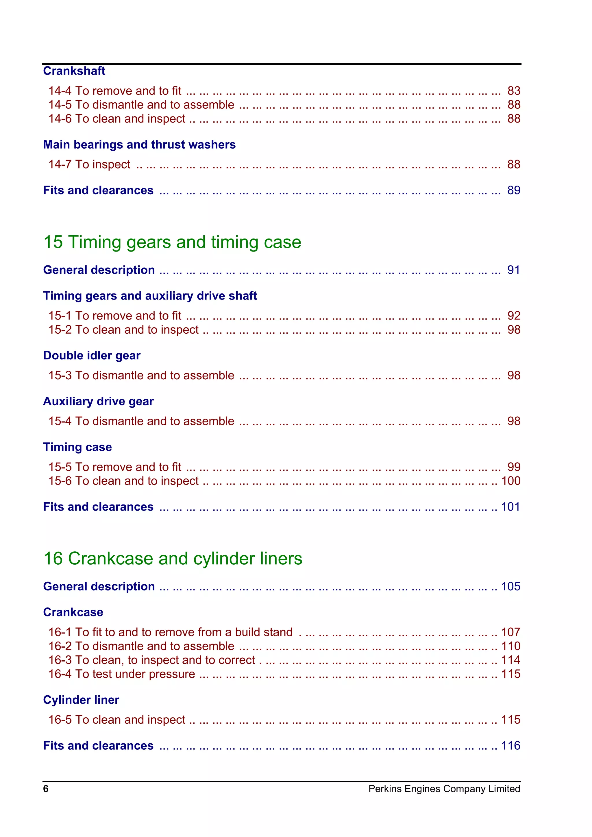 6 Perkins Engines Company Limited
Crankshaft
14-4 To remove and to fit ... ... ... ... ... ... ... ... ... ... ... ... ... ... ... ... ... ... ... ... ... ... ... ... 83
14-5 To dismantle and to assemble ... ... ... ... ... ... ... ... ... ... ... ... ... ... ... ... ... ... ... ... 88
14-6 To clean and inspect .. ... ... ... ... ... ... ... ... ... ... ... ... ... ... ... ... ... ... ... ... ... ... ... 88
Main bearings and thrust washers
14-7 To inspect .. ... ... ... ... ... ... ... ... ... ... ... ... ... ... ... ... ... ... ... ... ... ... ... ... ... ... ... 88
Fits and clearances ... ... ... ... ... ... ... ... ... ... ... ... ... ... ... ... ... ... ... ... ... ... ... ... ... ... 89
15 Timing gears and timing case
General description ... ... ... ... ... ... ... ... ... ... ... ... ... ... ... ... ... ... ... ... ... ... ... ... ... ... 91
Timing gears and auxiliary drive shaft
15-1 To remove and to fit ... ... ... ... ... ... ... ... ... ... ... ... ... ... ... ... ... ... ... ... ... ... ... ... 92
15-2 To clean and to inspect .. ... ... ... ... ... ... ... ... ... ... ... ... ... ... ... ... ... ... ... ... ... ... 98
Double idler gear
15-3 To dismantle and to assemble ... ... ... ... ... ... ... ... ... ... ... ... ... ... ... ... ... ... ... ... 98
Auxiliary drive gear
15-4 To dismantle and to assemble ... ... ... ... ... ... ... ... ... ... ... ... ... ... ... ... ... ... ... ... 98
Timing case
15-5 To remove and to fit ... ... ... ... ... ... ... ... ... ... ... ... ... ... ... ... ... ... ... ... ... ... ... ... 99
15-6 To clean and to inspect .. ... ... ... ... ... ... ... ... ... ... ... ... ... ... ... ... ... ... ... ... ... .. 100
Fits and clearances ... ... ... ... ... ... ... ... ... ... ... ... ... ... ... ... ... ... ... ... ... ... ... ... ... .. 101
16 Crankcase and cylinder liners
General description ... ... ... ... ... ... ... ... ... ... ... ... ... ... ... ... ... ... ... ... ... ... ... ... ... .. 105
Crankcase
16-1 To fit to and to remove from a build stand . ... ... ... ... ... ... ... ... ... ... ... ... ... ... .. 107
16-2 To dismantle and to assemble ... ... ... ... ... ... ... ... ... ... ... ... ... ... ... ... ... ... ... .. 110
16-3 To clean, to inspect and to correct . ... ... ... ... ... ... ... ... ... ... ... ... ... ... ... ... ... .. 114
16-4 To test under pressure ... ... ... ... ... ... ... ... ... ... ... ... ... ... ... ... ... ... ... ... ... ... .. 115
Cylinder liner
16-5 To clean and inspect .. ... ... ... ... ... ... ... ... ... ... ... ... ... ... ... ... ... ... ... ... ... ... .. 115
Fits and clearances ... ... ... ... ... ... ... ... ... ... ... ... ... ... ... ... ... ... ... ... ... ... ... ... ... .. 116
This document has been printed from SPI². Not for Resale
 