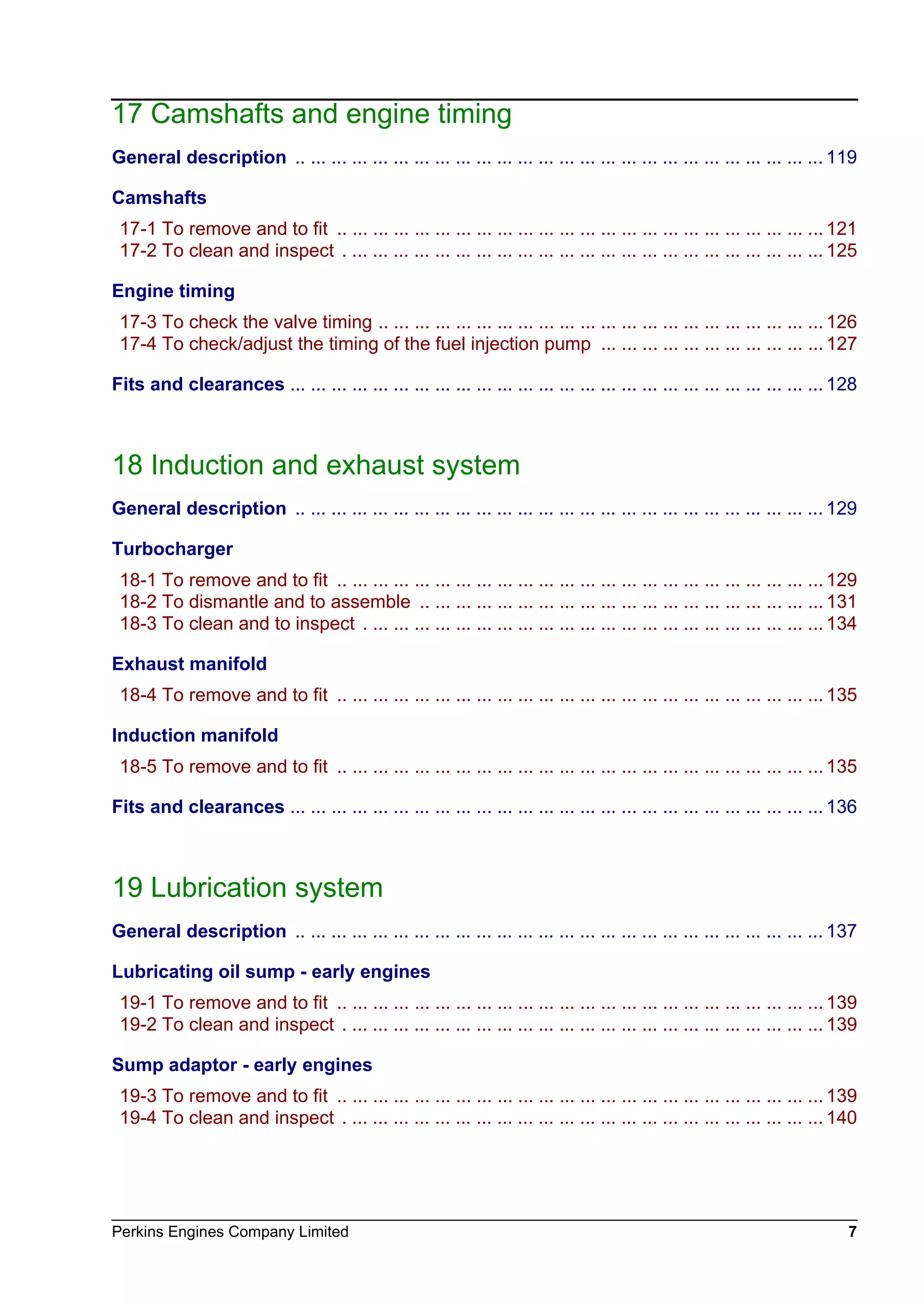 Perkins Engines Company Limited 7
17 Camshafts and engine timing
General description .. ... ... ... ... ... ... ... ... ... ... ... ... ... ... ... ... ... ... ... ... ... ... ... ... ... 119
Camshafts
17-1 To remove and to fit .. ... ... ... ... ... ... ... ... ... ... ... ... ... ... ... ... ... ... ... ... ... ... ... 121
17-2 To clean and inspect . ... ... ... ... ... ... ... ... ... ... ... ... ... ... ... ... ... ... ... ... ... ... ... 125
Engine timing
17-3 To check the valve timing .. ... ... ... ... ... ... ... ... ... ... ... ... ... ... ... ... ... ... ... ... ... 126
17-4 To check/adjust the timing of the fuel injection pump ... ... ... ... ... ... ... ... ... ... ... 127
Fits and clearances ... ... ... ... ... ... ... ... ... ... ... ... ... ... ... ... ... ... ... ... ... ... ... ... ... ... 128
18 Induction and exhaust system
General description .. ... ... ... ... ... ... ... ... ... ... ... ... ... ... ... ... ... ... ... ... ... ... ... ... ... 129
Turbocharger
18-1 To remove and to fit .. ... ... ... ... ... ... ... ... ... ... ... ... ... ... ... ... ... ... ... ... ... ... ... 129
18-2 To dismantle and to assemble .. ... ... ... ... ... ... ... ... ... ... ... ... ... ... ... ... ... ... ... 131
18-3 To clean and to inspect . ... ... ... ... ... ... ... ... ... ... ... ... ... ... ... ... ... ... ... ... ... ... 134
Exhaust manifold
18-4 To remove and to fit .. ... ... ... ... ... ... ... ... ... ... ... ... ... ... ... ... ... ... ... ... ... ... ... 135
Induction manifold
18-5 To remove and to fit .. ... ... ... ... ... ... ... ... ... ... ... ... ... ... ... ... ... ... ... ... ... ... ... 135
Fits and clearances ... ... ... ... ... ... ... ... ... ... ... ... ... ... ... ... ... ... ... ... ... ... ... ... ... ... 136
19 Lubrication system
General description .. ... ... ... ... ... ... ... ... ... ... ... ... ... ... ... ... ... ... ... ... ... ... ... ... ... 137
Lubricating oil sump - early engines
19-1 To remove and to fit .. ... ... ... ... ... ... ... ... ... ... ... ... ... ... ... ... ... ... ... ... ... ... ... 139
19-2 To clean and inspect . ... ... ... ... ... ... ... ... ... ... ... ... ... ... ... ... ... ... ... ... ... ... ... 139
Sump adaptor - early engines
19-3 To remove and to fit .. ... ... ... ... ... ... ... ... ... ... ... ... ... ... ... ... ... ... ... ... ... ... ... 139
19-4 To clean and inspect . ... ... ... ... ... ... ... ... ... ... ... ... ... ... ... ... ... ... ... ... ... ... ... 140
This document has been printed from SPI². Not for Resale
 