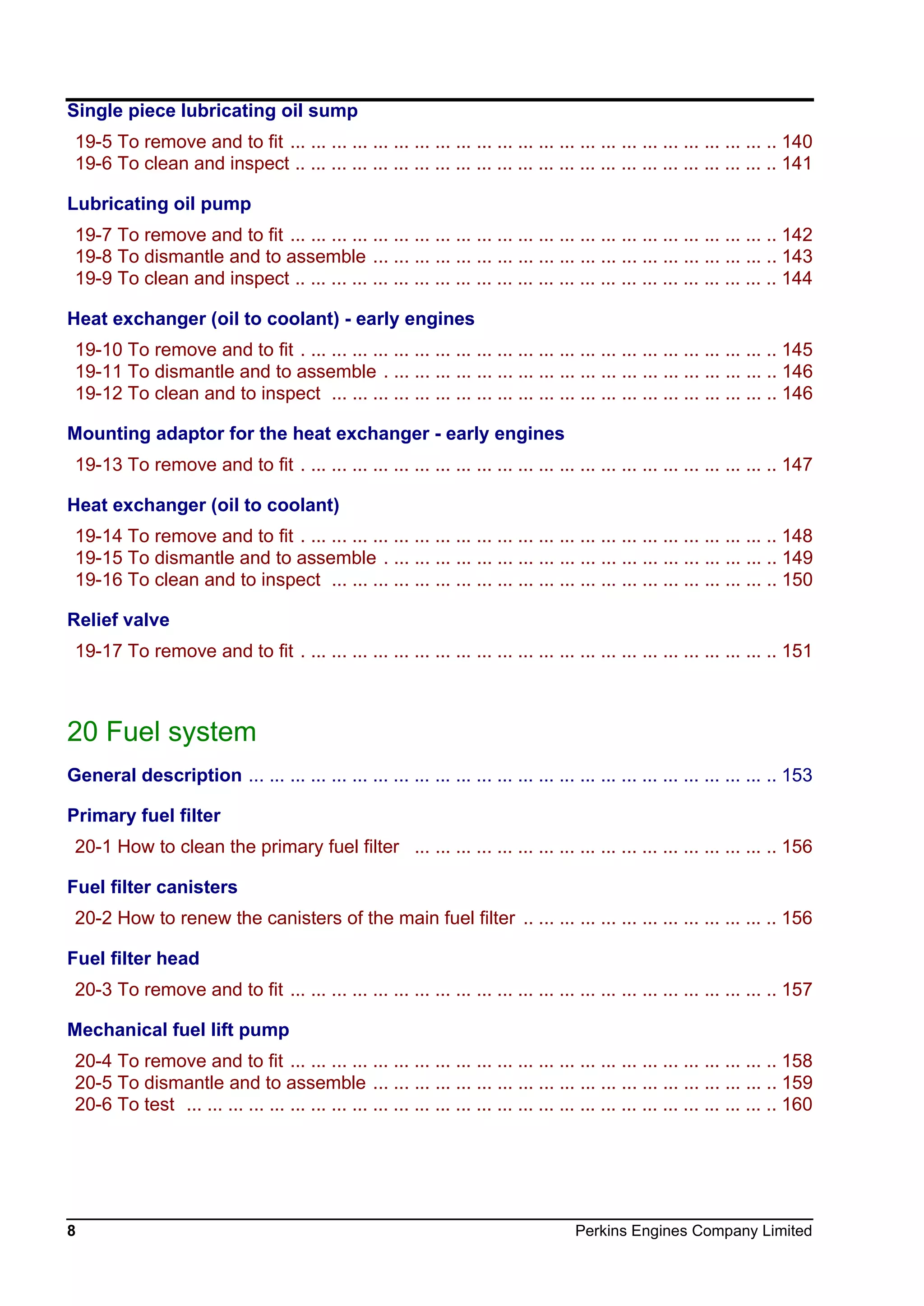 8 Perkins Engines Company Limited
Single piece lubricating oil sump
19-5 To remove and to fit ... ... ... ... ... ... ... ... ... ... ... ... ... ... ... ... ... ... ... ... ... ... ... .. 140
19-6 To clean and inspect .. ... ... ... ... ... ... ... ... ... ... ... ... ... ... ... ... ... ... ... ... ... ... .. 141
Lubricating oil pump
19-7 To remove and to fit ... ... ... ... ... ... ... ... ... ... ... ... ... ... ... ... ... ... ... ... ... ... ... .. 142
19-8 To dismantle and to assemble ... ... ... ... ... ... ... ... ... ... ... ... ... ... ... ... ... ... ... .. 143
19-9 To clean and inspect .. ... ... ... ... ... ... ... ... ... ... ... ... ... ... ... ... ... ... ... ... ... ... .. 144
Heat exchanger (oil to coolant) - early engines
19-10 To remove and to fit . ... ... ... ... ... ... ... ... ... ... ... ... ... ... ... ... ... ... ... ... ... ... .. 145
19-11 To dismantle and to assemble . ... ... ... ... ... ... ... ... ... ... ... ... ... ... ... ... ... ... .. 146
19-12 To clean and to inspect ... ... ... ... ... ... ... ... ... ... ... ... ... ... ... ... ... ... ... ... ... .. 146
Mounting adaptor for the heat exchanger - early engines
19-13 To remove and to fit . ... ... ... ... ... ... ... ... ... ... ... ... ... ... ... ... ... ... ... ... ... ... .. 147
Heat exchanger (oil to coolant)
19-14 To remove and to fit . ... ... ... ... ... ... ... ... ... ... ... ... ... ... ... ... ... ... ... ... ... ... .. 148
19-15 To dismantle and to assemble . ... ... ... ... ... ... ... ... ... ... ... ... ... ... ... ... ... ... .. 149
19-16 To clean and to inspect ... ... ... ... ... ... ... ... ... ... ... ... ... ... ... ... ... ... ... ... ... .. 150
Relief valve
19-17 To remove and to fit . ... ... ... ... ... ... ... ... ... ... ... ... ... ... ... ... ... ... ... ... ... ... .. 151
20 Fuel system
General description ... ... ... ... ... ... ... ... ... ... ... ... ... ... ... ... ... ... ... ... ... ... ... ... ... .. 153
Primary fuel filter
20-1 How to clean the primary fuel filter ... ... ... ... ... ... ... ... ... ... ... ... ... ... ... ... ... .. 156
Fuel filter canisters
20-2 How to renew the canisters of the main fuel filter .. ... ... ... ... ... ... ... ... ... ... ... .. 156
Fuel filter head
20-3 To remove and to fit ... ... ... ... ... ... ... ... ... ... ... ... ... ... ... ... ... ... ... ... ... ... ... .. 157
Mechanical fuel lift pump
20-4 To remove and to fit ... ... ... ... ... ... ... ... ... ... ... ... ... ... ... ... ... ... ... ... ... ... ... .. 158
20-5 To dismantle and to assemble ... ... ... ... ... ... ... ... ... ... ... ... ... ... ... ... ... ... ... .. 159
20-6 To test ... ... ... ... ... ... ... ... ... ... ... ... ... ... ... ... ... ... ... ... ... ... ... ... ... ... ... ... .. 160
This document has been printed from SPI². Not for Resale
 