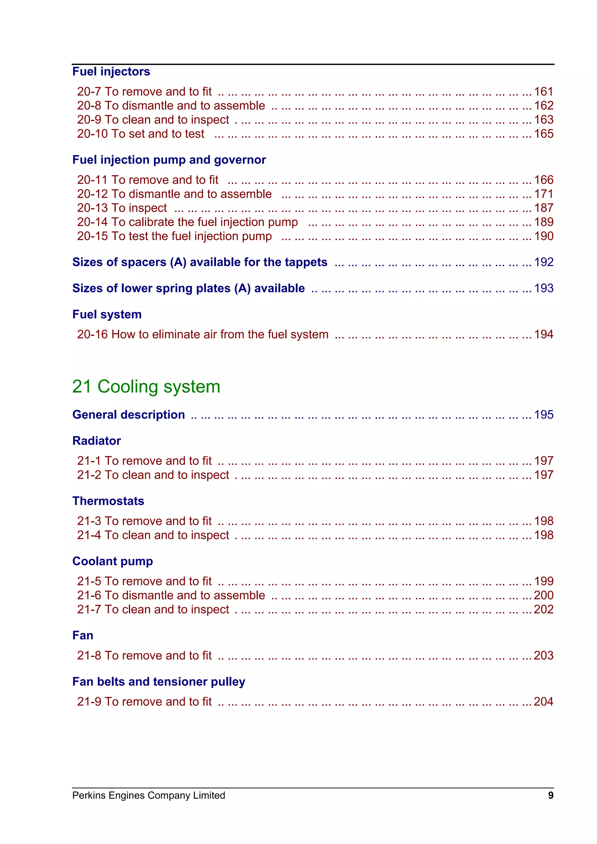 Perkins Engines Company Limited 9
Fuel injectors
20-7 To remove and to fit .. ... ... ... ... ... ... ... ... ... ... ... ... ... ... ... ... ... ... ... ... ... ... ... 161
20-8 To dismantle and to assemble .. ... ... ... ... ... ... ... ... ... ... ... ... ... ... ... ... ... ... ... 162
20-9 To clean and to inspect . ... ... ... ... ... ... ... ... ... ... ... ... ... ... ... ... ... ... ... ... ... ... 163
20-10 To set and to test ... ... ... ... ... ... ... ... ... ... ... ... ... ... ... ... ... ... ... ... ... ... ... ... 165
Fuel injection pump and governor
20-11 To remove and to fit ... ... ... ... ... ... ... ... ... ... ... ... ... ... ... ... ... ... ... ... ... ... ... 166
20-12 To dismantle and to assemble ... ... ... ... ... ... ... ... ... ... ... ... ... ... ... ... ... ... ... 171
20-13 To inspect ... ... ... ... ... ... ... ... ... ... ... ... ... ... ... ... ... ... ... ... ... ... ... ... ... ... ... 187
20-14 To calibrate the fuel injection pump ... ... ... ... ... ... ... ... ... ... ... ... ... ... ... ... ... 189
20-15 To test the fuel injection pump ... ... ... ... ... ... ... ... ... ... ... ... ... ... ... ... ... ... ... 190
Sizes of spacers (A) available for the tappets ... ... ... ... ... ... ... ... ... ... ... ... ... ... ... 192
Sizes of lower spring plates (A) available .. ... ... ... ... ... ... ... ... ... ... ... ... ... ... ... ... 193
Fuel system
20-16 How to eliminate air from the fuel system ... ... ... ... ... ... ... ... ... ... ... ... ... ... ... 194
21 Cooling system
General description .. ... ... ... ... ... ... ... ... ... ... ... ... ... ... ... ... ... ... ... ... ... ... ... ... ... 195
Radiator
21-1 To remove and to fit .. ... ... ... ... ... ... ... ... ... ... ... ... ... ... ... ... ... ... ... ... ... ... ... 197
21-2 To clean and to inspect . ... ... ... ... ... ... ... ... ... ... ... ... ... ... ... ... ... ... ... ... ... ... 197
Thermostats
21-3 To remove and to fit .. ... ... ... ... ... ... ... ... ... ... ... ... ... ... ... ... ... ... ... ... ... ... ... 198
21-4 To clean and to inspect . ... ... ... ... ... ... ... ... ... ... ... ... ... ... ... ... ... ... ... ... ... ... 198
Coolant pump
21-5 To remove and to fit .. ... ... ... ... ... ... ... ... ... ... ... ... ... ... ... ... ... ... ... ... ... ... ... 199
21-6 To dismantle and to assemble .. ... ... ... ... ... ... ... ... ... ... ... ... ... ... ... ... ... ... ... 200
21-7 To clean and to inspect . ... ... ... ... ... ... ... ... ... ... ... ... ... ... ... ... ... ... ... ... ... ... 202
Fan
21-8 To remove and to fit .. ... ... ... ... ... ... ... ... ... ... ... ... ... ... ... ... ... ... ... ... ... ... ... 203
Fan belts and tensioner pulley
21-9 To remove and to fit .. ... ... ... ... ... ... ... ... ... ... ... ... ... ... ... ... ... ... ... ... ... ... ... 204
This document has been printed from SPI². Not for Resale
 