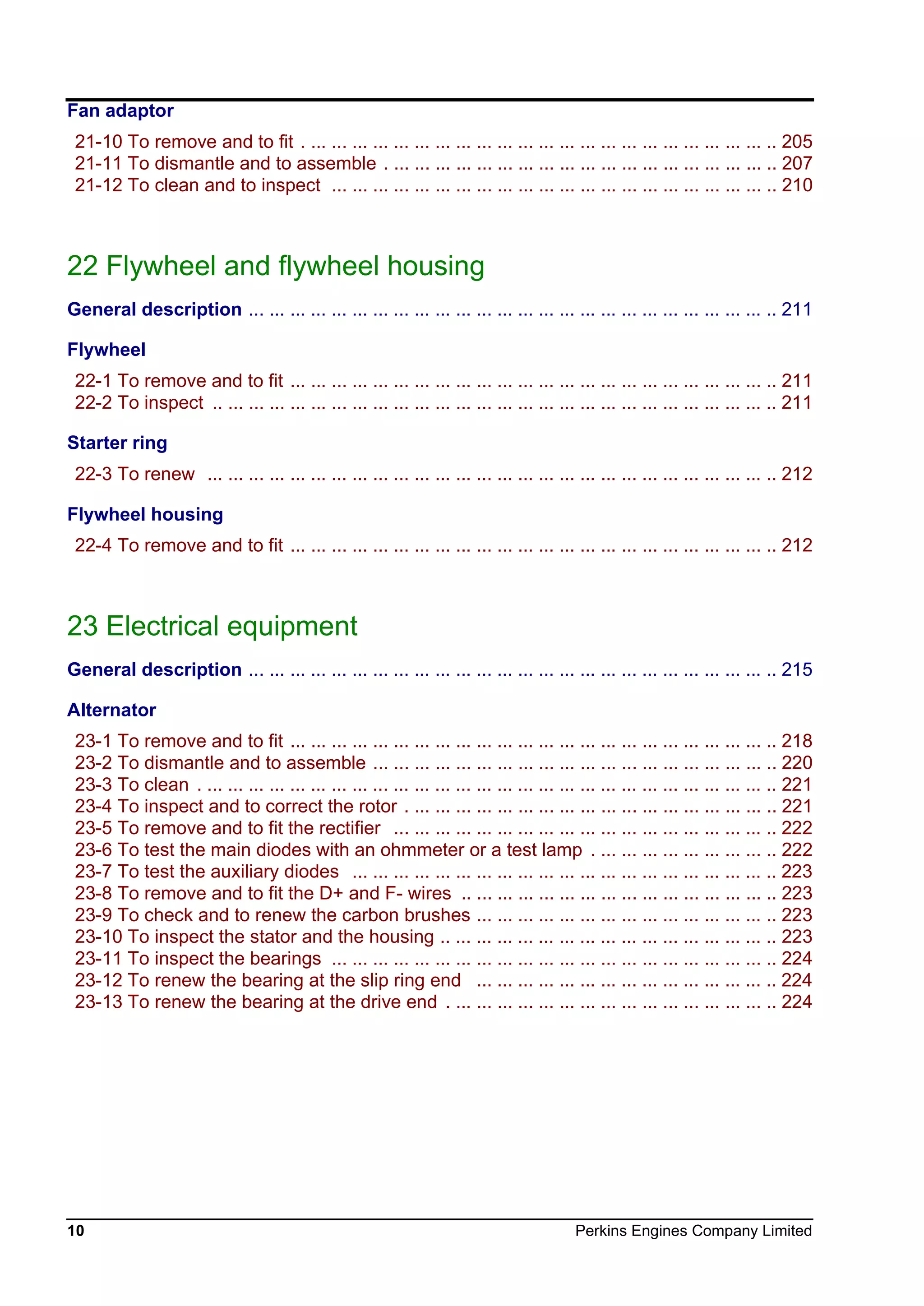 10 Perkins Engines Company Limited
Fan adaptor
21-10 To remove and to fit . ... ... ... ... ... ... ... ... ... ... ... ... ... ... ... ... ... ... ... ... ... ... .. 205
21-11 To dismantle and to assemble . ... ... ... ... ... ... ... ... ... ... ... ... ... ... ... ... ... ... .. 207
21-12 To clean and to inspect ... ... ... ... ... ... ... ... ... ... ... ... ... ... ... ... ... ... ... ... ... .. 210
22 Flywheel and flywheel housing
General description ... ... ... ... ... ... ... ... ... ... ... ... ... ... ... ... ... ... ... ... ... ... ... ... ... .. 211
Flywheel
22-1 To remove and to fit ... ... ... ... ... ... ... ... ... ... ... ... ... ... ... ... ... ... ... ... ... ... ... .. 211
22-2 To inspect .. ... ... ... ... ... ... ... ... ... ... ... ... ... ... ... ... ... ... ... ... ... ... ... ... ... ... .. 211
Starter ring
22-3 To renew ... ... ... ... ... ... ... ... ... ... ... ... ... ... ... ... ... ... ... ... ... ... ... ... ... ... ... .. 212
Flywheel housing
22-4 To remove and to fit ... ... ... ... ... ... ... ... ... ... ... ... ... ... ... ... ... ... ... ... ... ... ... .. 212
23 Electrical equipment
General description ... ... ... ... ... ... ... ... ... ... ... ... ... ... ... ... ... ... ... ... ... ... ... ... ... .. 215
Alternator
23-1 To remove and to fit ... ... ... ... ... ... ... ... ... ... ... ... ... ... ... ... ... ... ... ... ... ... ... .. 218
23-2 To dismantle and to assemble ... ... ... ... ... ... ... ... ... ... ... ... ... ... ... ... ... ... ... .. 220
23-3 To clean . ... ... ... ... ... ... ... ... ... ... ... ... ... ... ... ... ... ... ... ... ... ... ... ... ... ... ... .. 221
23-4 To inspect and to correct the rotor . ... ... ... ... ... ... ... ... ... ... ... ... ... ... ... ... ... .. 221
23-5 To remove and to fit the rectifier ... ... ... ... ... ... ... ... ... ... ... ... ... ... ... ... ... ... .. 222
23-6 To test the main diodes with an ohmmeter or a test lamp . ... ... ... ... ... ... ... ... .. 222
23-7 To test the auxiliary diodes ... ... ... ... ... ... ... ... ... ... ... ... ... ... ... ... ... ... ... ... .. 223
23-8 To remove and to fit the D+ and F- wires .. ... ... ... ... ... ... ... ... ... ... ... ... ... ... .. 223
23-9 To check and to renew the carbon brushes ... ... ... ... ... ... ... ... ... ... ... ... ... ... .. 223
23-10 To inspect the stator and the housing .. ... ... ... ... ... ... ... ... ... ... ... ... ... ... ... .. 223
23-11 To inspect the bearings ... ... ... ... ... ... ... ... ... ... ... ... ... ... ... ... ... ... ... ... ... .. 224
23-12 To renew the bearing at the slip ring end ... ... ... ... ... ... ... ... ... ... ... ... ... ... .. 224
23-13 To renew the bearing at the drive end . ... ... ... ... ... ... ... ... ... ... ... ... ... ... ... .. 224
This document has been printed from SPI². Not for Resale
 