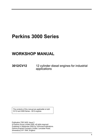 1
Perkins 3000 Series
WORKSHOP MANUAL
3012/CV12 12 cylinder diesel engines for industrial
applications
The contents of this manual are applicable to both
CV12 and 3000 Series - 3012 engines.
Publication TSD 3420, Issue 3
© Perkins Group Limited 2000, all rights reserved.
Published in September 2000 by Technical Publications.
Perkins Engines Company Limited, Lancaster Road,
Shrewsbury SY1 3NX, England
This document has been printed from SPI². Not for Resale
 