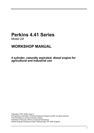 i
Perkins 4.41 Series
Model LM
WORKSHOP MANUAL
4 cylinder, naturally aspirated, diesel engine for
agricultural and industrial use
Publication TPD 1322E, Issue 3.
© Proprietary information of Perkins Engines Company Limited, all rights reserved.
The information is correct at the time of print.
Published in February 1997 by Technical Publications.
Perkins Engines Company Limited, Peterborough, PE1 5NA, England.
This document has been printed from SPI². Not for Resale
 