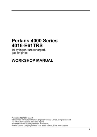1
Perkins 4000 Series
4016-E61TRS
16 cylinder, turbocharged,
gas engines
WORKSHOP MANUAL
Publication TSL4235, Issue 1.
© Proprietary information of Perkins Engines Company Limited, all rights reserved.
The information is correct at the time of print.
Published in March 2000 by Technical Publications,
Perkins Engines Company Limited, Tixall Road, Stafford, ST16 3UB, England
This document has been printed from SPI². Not for Resale
 