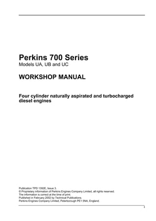 i
Perkins 700 Series
Models UA, UB and UC
WORKSHOP MANUAL
Four cylinder naturally aspirated and turbocharged
diesel engines
Publication TPD 1392E, Issue 3.
© Proprietary information of Perkins Engines Company Limited, all rights reserved.
The information is correct at the time of print.
Published in February 2002 by Technical Publications.
Perkins Engines Company Limited, Peterborough PE1 5NA, England.
This document has been printed from SPI². Not for Resale
 