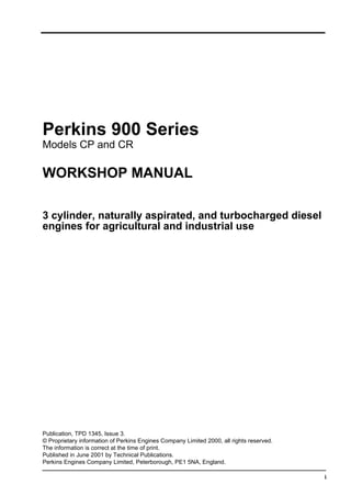 i
Perkins 900 Series
Models CP and CR
WORKSHOP MANUAL
3 cylinder, naturally aspirated, and turbocharged diesel
engines for agricultural and industrial use
Publication, TPD 1345, Issue 3.
© Proprietary information of Perkins Engines Company Limited 2000, all rights reserved.
The information is correct at the time of print.
Published in June 2001 by Technical Publications.
Perkins Engines Company Limited, Peterborough, PE1 5NA, England.
This document has been printed from SPI². Not for Resale
 