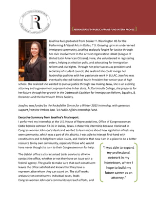 Josefina Ruiz graduated from Booker T. Washington HS for the
Performing & Visual Arts in Dallas, T X. Growing up in an underserved
immigrant community, Josefina zealously fought for justice through
her civic involvement in the activist organization LULAC (League of
United Latin American Citizens). Here, she volunteered in registering
voters, helping at election polls, and advocating for immigration
reform and civil rights. Through her prior success as president and
secretary of student council, she realized she could merge her
leadership qualities with her passionate work in LULAC. Josefina was
eventually elected National Youth President her senior year of high
school. She realized she wanted to pursue justice through law making. Now, she is an aspiring
attorney and a government representative in her state. At Dartmouth College, she prepares for
her future through her growth in the Dartmouth Coalition for Immigration Reform, Equality, &
Dreamers and the Dartmouth Ethics Society.
Josefina was funded by the Rockefeller Center for a Winter 2015 internship, with generous
support from the Perkins Bass ’34 Public Affairs Internship Fund.
Executive Summary from Josefina’s final report:
I performed my internship at the U.S. House of Representatives, Office of Congresswoman
Eddie Bernice Johnson TX-30 in Dallas, Texas. I chose this internship because I believed in
Congresswoman Johnson’s ideals and wanted to learn more about how legislation affects my
own community, which was a part of this district. I was able to interact first-hand with
constituents and to help them solve issues, and I believe that now I am in a place to be a better
resource to my own community, especially those who would
have never thought to turn to their Congresswoman for help.
The district office is characterized by its service to all who
contact the office, whether or not they have an issue with a
federal agency. The goal is to make sure that each constituent
leaves the office satisfied and knows that they have a
representative whom they can count on. The staff works
arduously on constituents’ individual cases, leads
Congresswoman Johnson’s community outreach efforts, and
[PERKINS BASS ‘34 PUBLIC AFFAIRS FUND INTERN PROFILE ]
“I was able to expand
my professional
network in my
hometown, where I
hope to build my
future career as an
attorney.”
 