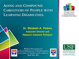 AGING AND COMPOUND
CAREGIVERS OF PEOPLE WITH
LEARNING DISABILITIES.
Dr. Elizabeth A. Perkins
Associate Director and
Research Assistant Professor
Webinar Presentation for
the Social Dimensions of Health Institute,
Universities of Dundee and St. Andrews.
April 18th, 2013.
 