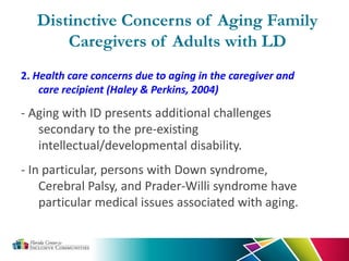 2. Health care concerns due to aging in the caregiver and
care recipient (Haley & Perkins, 2004)
- Aging with ID presents additional challenges
secondary to the pre-existing
intellectual/developmental disability.
- In particular, persons with Down syndrome,
Cerebral Palsy, and Prader-Willi syndrome have
particular medical issues associated with aging.
Distinctive Concerns of Aging Family
Caregivers of Adults with LD
 