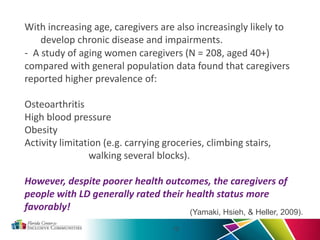 - A study of aging women caregivers (N = 208, aged 40+)
compared with general population data found that caregivers
reported higher prevalence of:
Osteoarthritis
High blood pressure
Obesity
Activity limitation (e.g. carrying groceries, climbing stairs,
walking several blocks).
However, despite poorer health outcomes, the caregivers of
people with LD generally rated their health status more
favorably!
12
(Yamaki, Hsieh, & Heller, 2009).
With increasing age, caregivers are also increasingly likely to
develop chronic disease and impairments.
 