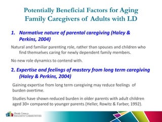 Potentially Beneficial Factors for Aging
Family Caregivers of Adults with LD
1. Normative nature of parental caregiving (Haley &
Perkins, 2004)
Natural and familiar parenting role, rather than spouses and children who
find themselves caring for newly dependent family members.
No new role dynamics to contend with.
2. Expertise and feelings of mastery from long term caregiving
(Haley & Perkins, 2004)
Gaining expertise from long term caregiving may reduce feelings of
burden overtime.
Studies have shown reduced burden in older parents with adult children
aged 30+ compared to younger parents (Heller, Rowitz & Farber, 1992).
 