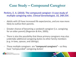 Case Study – Compound Caregiver
Perkins, E. A. (2010). The compound caregiver: A case study of
multiple caregiving roles. Clinical Gerontologist, 33, 248-254.
- Adults with LD have increased life expectancies, and are now more
likely to outlive their parents.
- Greater chance of becoming a sandwich caregiver (i.e. caregiving
for an older parent) (Rogerson & Kim, 2005).
- There is also the possibility that these primary caregivers may also
undertake additional caregiving duties to other family members
(e.g. in-laws, spouse, and siblings).
- These multiple caregivers are “compound caregivers” – as they
have “compounded” caregiving duties!
14
 