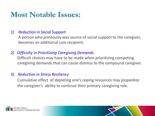 19
Most Notable Issues:
1) Reduction in Social Support
A person who previously was source of social support to the caregiver,
becomes an additional care recipient.
2) Difficulty in Prioritizing Caregiving Demands
Difficult choices may have to be made when prioritizing competing
caregiving demands that can cause distress to the compound caregiver.
3) Reduction in Stress Resiliency
Cumulative effect of depleting one’s coping resources may jeopardize
the caregiver’s ability to continue their primary caregiving role.
 