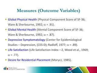 23
 Global Physical Health (Physical Component Score of SF-36;
Ware & Sherbourne, 1992; α = .91).
 Global Mental Health (Mental Component Score of SF-36;
Ware & Sherbourne, 1992; α = .87).
 Depressive Symptomatology (Center for Epidemiological
Studies – Depression, (CES-D); Radloff, 1977; α = .89).
 Life Satisfaction (Life Satisfaction Index – Z, Wood et al., 1969;
α = .77).
 Desire for Residential Placement (Morycz, 1985).
Measures (Outcome Variables)
 