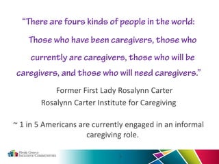 “There are fours kinds of people in the world:
Those who have been caregivers, those who
currently are caregivers, those who will be
caregivers, and those who will need caregivers.”
Former First Lady Rosalynn Carter
Rosalynn Carter Institute for Caregiving
~ 1 in 5 Americans are currently engaged in an informal
caregiving role.
3
 