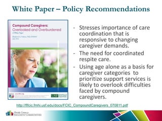 White Paper – Policy Recommendations
- Stresses importance of care
coordination that is
responsive to changing
caregiver demands.
- The need for coordinated
respite care.
- Using age alone as a basis for
caregiver categories to
prioritize support services is
likely to overlook difficulties
faced by compound
caregivers.
31
http://flfcic.fmhi.usf.edu/docs/FCIC_CompoundCaregivers_070811.pdf
 