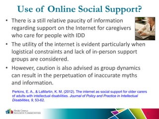 Use of Online Social Support?
• There is a still relative paucity of information
regarding support on the Internet for caregivers
who care for people with IDD
• The utility of the internet is evident particularly when
logistical constraints and lack of in-person support
groups are considered.
• However, caution is also advised as group dynamics
can result in the perpetuation of inaccurate myths
and information.
32
Perkins, E. A., & LaMartin, K. M. (2012). The internet as social support for older carers
of adults with intellectual disabilities. Journal of Policy and Practice in Intellectual
Disabilities, 9, 53-62.
 