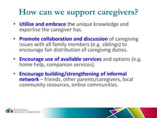 How can we support caregivers?
• Utilize and embrace the unique knowledge and
expertise the caregiver has.
• Promote collaboration and discussion of caregiving
issues with all family members (e.g. siblings) to
encourage fair distribution of caregiving duties.
• Encourage use of available services and options (e.g.
home help, companion services).
• Encourage building/strengthening of informal
network – friends, other parents/caregivers, local
community resources, online communities.
33
 