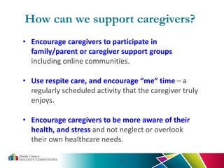 • Encourage caregivers to participate in
family/parent or caregiver support groups
including online communities.
• Use respite care, and encourage “me” time – a
regularly scheduled activity that the caregiver truly
enjoys.
• Encourage caregivers to be more aware of their
health, and stress and not neglect or overlook
their own healthcare needs.
34
How can we support caregivers?
 