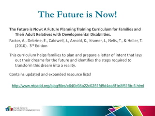 The Future is Now!
The Future is Now: A Future Planning Training Curriculum for Families and
Their Adult Relatives with Developmental Disabilities.
Factor, A., Debrine, E., Caldwell, J., Arnold, K., Kramer, J., Nelis, T., & Heller, T.
(2010). 3rd Edition
This curriculum helps families to plan and prepare a letter of intent that lays
out their dreams for the future and identifies the steps required to
transform this dream into a reality.
36
Contains updated and expanded resource lists!
http://www.rrtcadd.org/blog/files/c640b98a22c0251fd9d4ea8f1e8f615b-5.html
 