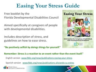 Easing Your Stress Guide
37
English version www.fddc.org/news/publications-easing-your-stress
Spanish version www.fddc.org/news/publications-aliviando-su-estres
Free booklet by the
Florida Developmental Disabilities Council
Aimed specifically at caregivers of people
with developmental disabilities.
Includes description of stress, and
guidelines on how to ease stress.
“Be positively selfish by doings things for yourself.”
Remember: Stress is a reaction to an event rather than the event itself.”
 
