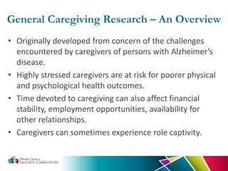 General Caregiving Research – An Overview
• Originally developed from concern of the challenges
encountered by caregivers of persons with Alzheimer’s
disease.
• Highly stressed caregivers are at risk for poorer physical
and psychological health outcomes.
• Time devoted to caregiving can also affect financial
stability, employment opportunities, availability for
other relationships.
• Caregivers can sometimes experience role captivity.
4
 