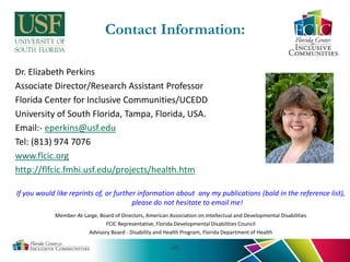 Contact Information:
Dr. Elizabeth Perkins
Associate Director/Research Assistant Professor
Florida Center for Inclusive Communities/UCEDD
University of South Florida, Tampa, Florida, USA.
Email:- eperkins@usf.edu
Tel: (813) 974 7076
www.flcic.org
http://flfcic.fmhi.usf.edu/projects/health.htm
If you would like reprints of, or further information about any my publications (bold in the reference list),
please do not hesitate to email me!
Member-At-Large, Board of Directors, American Association on Intellectual and Developmental Disabilities
FCIC Representative, Florida Developmental Disabilities Council
Advisory Board - Disability and Health Program, Florida Department of Health
40
 