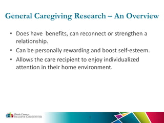 General Caregiving Research – An Overview
• Does have benefits, can reconnect or strengthen a
relationship.
• Can be personally rewarding and boost self-esteem.
• Allows the care recipient to enjoy individualized
attention in their home environment.
5
 