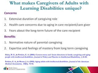Haley, W. E., & Perkins, E. A. (2004). Current status and future directions in family caregiving and aging
people with intellectual disabilities. Journal of Policy and Practice in Intellectual Disabilities, 1, 24-30.
Perkins, E. A., & Moran, J. A. (2010). Aging adults with intellectual disabilities. Journal of the American
Medical Association, 304(1), 91-92.
9
Concerns
1. Extensive duration of caregiving role
2. Health care concerns due to aging in care recipient/care giver
3. Fears about the long-term future of the care recipient
What makes Caregivers of Adults with
Learning Disabilities unique?
Benefits
1. Normative nature of parental caregiving
2. Expertise and feelings of mastery from long term caregiving
 