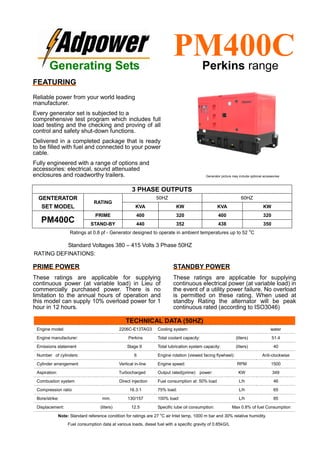 Ratings at 0.8 pf - Generator designed to operate in ambient temperatures up to 52
o
C
Standard Voltages 380 – 415 Volts 3 Phase 50HZ
RATING DEFINATIONS:
TECHNICAL DATA (50HZ)
Engine model: 2206C-E13TAG3 Cooling system: water
Engine manufacturer: Perkins Total coolant capacity: (liters) 51.4
Emissions statement Stage II Total lubrication system capacity: (liters) 40
Number of cylinders: 6 Engine rotation (viewed facing flywheel): Anti-clockwise
Cylinder arrangement Vertical in-line Engine speed: RPM 1500
Aspiration: Turbocharged Output rated(prime) power: KW 349
Combustion system Direct injection Fuel consumption at: 50% load L/h 46
Compression ratio 16.3:1 75% load: L/h 65
Bore/strike: mm. 130/157 100% load: L/h 85
Displacement: (liters) 12.5 Specific lube oil consumption: Max 0.8% of fuel Consumption
Note: Standard reference condition for ratings are 27 o
C air Inlet temp, 1000 m bar and 30% relative humidity.
Fuel consumption data at various loads, diesel fuel with a specific gravity of 0.85kG/L
3 PHASE OUTPUTS
GENTERATOR
SET MODEL
RATING
50HZ 60HZ
KVA KW KVA KW
PM400C
PRIME 400 320 400 320
STAND-BY 440 352 438 350
Generating Sets
PM400CPerkins range
FEATURING
Reliable power from your world leading
manufacturer.
Every generator set is subjected to a
comprehensive test program which includes full
load testing and the checking and proving of all
control and safety shut-down functions.
Delivered in a completed package that is ready
to be filled with fuel and connected to your power
cable.
Fully engineered with a range of options and
accessories: electrical, sound attenuated
enclosures and roadworthy trailers.
PRIME POWER
These ratings are applicable for supplying
continuous power (at variable load) in Lieu of
commercially purchased power. There is no
limitation to the annual hours of operation and
this model can supply 10% overload power for 1
hour in 12 hours.
STANDBY POWER
These ratings are applicable for supplying
continuous electrical power (at variable load) in
the event of a utility power failure. No overload
is permitted on these rating. When used at
standby Rating the alternator will be peak
continuous rated (according to ISO3046)
Generator picture may include optional accessories
 