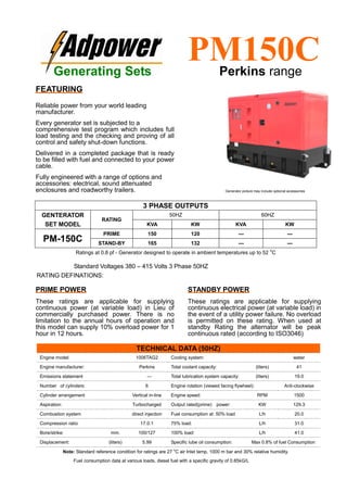 Ratings at 0.8 pf - Generator designed to operate in ambient temperatures up to 52
o
C
Standard Voltages 380 – 415 Volts 3 Phase 50HZ
RATING DEFINATIONS:
TECHNICAL DATA (50HZ)
Engine model: 1006TAG2 Cooling system: water
Engine manufacturer: Perkins Total coolant capacity: (liters) 41
Emissions statement --- Total lubrication system capacity: (liters) 19.0
Number of cylinders: 6 Engine rotation (viewed facing flywheel): Anti-clockwise
Cylinder arrangement Vertical in-line Engine speed: RPM 1500
Aspiration: Turbocharged Output rated(prime) power: KW 129.3
Combustion system direct injection Fuel consumption at: 50% load L/h 20.0
Compression ratio 17.0:1 75% load: L/h 31.0
Bore/strike: mm. 100/127 100% load: L/h 41.0
Displacement: (liters) 5.99 Specific lube oil consumption: Max 0.8% of fuel Consumption
Note: Standard reference condition for ratings are 27 o
C air Inlet temp, 1000 m bar and 30% relative humidity.
Fuel consumption data at various loads, diesel fuel with a specific gravity of 0.85kG/L
3 PHASE OUTPUTS
GENTERATOR
SET MODEL
RATING
50HZ 60HZ
KVA KW KVA KW
PM-150C
PRIME 150 120 --- ---
STAND-BY 165 132 --- ---
Generating Sets
PM150CPerkins range
FEATURING
Reliable power from your world leading
manufacturer.
Every generator set is subjected to a
comprehensive test program which includes full
load testing and the checking and proving of all
control and safety shut-down functions.
Delivered in a completed package that is ready
to be filled with fuel and connected to your power
cable.
Fully engineered with a range of options and
accessories: electrical, sound attenuated
enclosures and roadworthy trailers.
PRIME POWER
These ratings are applicable for supplying
continuous power (at variable load) in Lieu of
commercially purchased power. There is no
limitation to the annual hours of operation and
this model can supply 10% overload power for 1
hour in 12 hours.
STANDBY POWER
These ratings are applicable for supplying
continuous electrical power (at variable load) in
the event of a utility power failure. No overload
is permitted on these rating. When used at
standby Rating the alternator will be peak
continuous rated (according to ISO3046)
Generator picture may include optional accessories
 