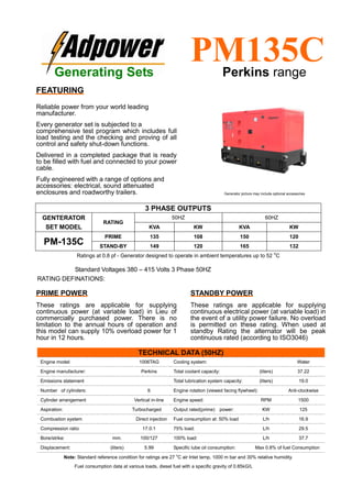 Ratings at 0.8 pf - Generator designed to operate in ambient temperatures up to 52
o
C
Standard Voltages 380 – 415 Volts 3 Phase 50HZ
RATING DEFINATIONS:
TECHNICAL DATA (50HZ)
Engine model: 1006TAG Cooling system: Water
Engine manufacturer: Perkins Total coolant capacity: (liters) 37.22
Emissions statement Total lubrication system capacity: (liters) 19.0
Number of cylinders: 6 Engine rotation (viewed facing flywheel): Anti-clockwise
Cylinder arrangement Vertical in-line Engine speed: RPM 1500
Aspiration: Turbocharged Output rated(prime) power: KW 125
Combustion system Direct injection Fuel consumption at: 50% load L/h 16.9
Compression ratio 17.0:1 75% load: L/h 29.5
Bore/strike: mm. 100/127 100% load: L/h 37.7
Displacement: (liters) 5.99 Specific lube oil consumption: Max 0.8% of fuel Consumption
Note: Standard reference condition for ratings are 27 o
C air Inlet temp, 1000 m bar and 30% relative humidity.
Fuel consumption data at various loads, diesel fuel with a specific gravity of 0.85kG/L
3 PHASE OUTPUTS
GENTERATOR
SET MODEL
RATING
50HZ 60HZ
KVA KW KVA KW
PM-135C
PRIME 135 108 150 120
STAND-BY 149 120 165 132
Generating Sets
PM135CPerkins range
FEATURING
Reliable power from your world leading
manufacturer.
Every generator set is subjected to a
comprehensive test program which includes full
load testing and the checking and proving of all
control and safety shut-down functions.
Delivered in a completed package that is ready
to be filled with fuel and connected to your power
cable.
Fully engineered with a range of options and
accessories: electrical, sound attenuated
enclosures and roadworthy trailers.
PRIME POWER
These ratings are applicable for supplying
continuous power (at variable load) in Lieu of
commercially purchased power. There is no
limitation to the annual hours of operation and
this model can supply 10% overload power for 1
hour in 12 hours.
STANDBY POWER
These ratings are applicable for supplying
continuous electrical power (at variable load) in
the event of a utility power failure. No overload
is permitted on these rating. When used at
standby Rating the alternator will be peak
continuous rated (according to ISO3046)
Generator picture may include optional accessories
 