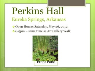 Perkins Hall
Eureka Springs, Arkansas
 Open House: Saturday, May 26, 2012
 6-9pm – same time as Art Gallery Walk




                Front Pond
 