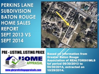 PERKINS LANE 
SUBDIVISION 
BATON ROUGE 
HOME SALES 
REPORT 
SEPT 2013 VS 
SEPT 2014 
Based on information from 
Greater Baton Rouge 
Association of REALTORS®MLS 
for period 09/30/2013 to 
09/30/2014, extracted on 
10/29/2014. 
 