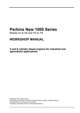 i
Perkins New 1000 Series
Models AJ to AS and YG to YK
WORKSHOP MANUAL
4 and 6 cylinder diesel engines for industrial and
agricultural applications
Publication TPD 1350E, Issue 4.
© Proprietary information of Perkins Engines Company Limited, all rights reserved.
The information is correct at the time of print.
Published in December 2001 by Technical Publications.
This document has been printed from SPI². Not for Resale
 
