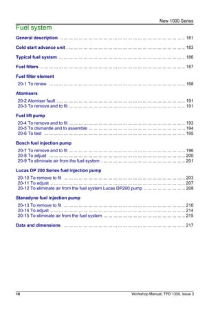 10 Workshop Manual, TPD 1350, issue 3
New 1000 Series
Fuel system
General description. .. ... ... ... ... ... ... ... ... ... ... ... ... ... ... ... ... ... ... ... ... ... ... ... ... .. 181
Cold start advance unit . ... ... ... ... ... ... ... ... ... ... ... ... ... ... ... ... ... ... ... ... ... ... ... .. 183
Typical fuel system ... ... ... ... ... ... ... ... ... ... ... ... ... ... ... ... ... ... ... ... ... ... ... ... ... .. 186
Fuel filters .. ... ... ... ... ... ... ... ... ... ... ... ... ... ... ... ... ... ... ... ... ... ... ... ... ... ... ... ... .. 187
Fuel filter element
20-1 To renew ... ... ... ... ... ... ... ... ... ... ... ... ... ... ... ... ... ... ... ... ... ... ... ... ... ... ... .. 188
Atomisers
20-2 Atomiser fault . ... ... ... ... ... ... ... ... ... ... ... ... ... ... ... ... ... ... ... ... ... ... ... ... ... .. 191
20-3 To remove and to fit ... ... ... ... ... ... ... ... ... ... ... ... ... ... ... ... ... ... ... ... ... ... ... .. 191
Fuel lift pump
20-4 To remove and to fit ... ... ... ... ... ... ... ... ... ... ... ... ... ... ... ... ... ... ... ... ... ... ... .. 193
20-5 To dismantle and to assemble ... ... ... ... ... ... ... ... ... ... ... ... ... ... ... ... ... ... ... .. 194
20-6 To test ... ... ... ... ... ... ... ... ... ... ... ... ... ... ... ... ... ... ... ... ... ... ... ... ... ... ... ... .. 195
Bosch fuel injection pump
20-7 To remove and to fit ... ... ... ... ... ... ... ... ... ... ... ... ... ... ... ... ... ... ... ... ... ... ... .. 196
20-8 To adjust ... ... ... ... ... ... ... ... ... ... ... ... ... ... ... ... ... ... ... ... ... ... ... ... ... ... ... .. 200
20-9 To eliminate air from the fuel system . ... ... ... ... ... ... ... ... ... ... ... ... ... ... ... ... .. 201
Lucas DP 200 Series fuel injection pump
20-10 To remove to fit ... ... ... ... ... ... ... ... ... ... ... ... ... ... ... ... ... ... ... ... ... ... ... ... .. 203
20-11 To adjust .. ... ... ... ... ... ... ... ... ... ... ... ... ... ... ... ... ... ... ... ... ... ... ... ... ... ... .. 207
20-12 To eliminate air from the fuel system Lucas DP200 pump .. ... ... ... ... ... ... ... .. 208
Stanadyne fuel injection pump
20-13 To remove to fit ... ... ... ... ... ... ... ... ... ... ... ... ... ... ... ... ... ... ... ... ... ... ... ... .. 210
20-14 To adjust .. ... ... ... ... ... ... ... ... ... ... ... ... ... ... ... ... ... ... ... ... ... ... ... ... ... ... .. 214
20-15 To eliminate air from the fuel system ... ... ... ... ... ... ... ... ... ... ... ... ... ... ... ... .. 215
Data and dimensions ... ... ... ... ... ... ... ... ... ... ... ... ... ... ... ... ... ... ... ... ... ... ... ... .. 217
 