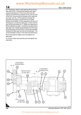 14
100 Workshop Manual, TPD 1350, issue 3
New 1000 Series
9 If necessary, press a new bearing (A14) into the
idler gear (A12). Lubricate the bearing with clean
engine lubricating oil. Fit the hub (A13) into the
bearing and fit the thrust washer (A15) onto the rear
of the hub. Ensure that the threads of the setscrew
are clean and dry. Fit the setscrew through the
assembly and apply a small amount of Loctite
Nutlock to the thread. Fit the assembly to the front of
the balancer unit with the idler gear in mesh with the
gear of the drive shaft (A11). Tighten the setscrew to
93 Nm (68 lbf ft) 9,5 kgf m. Check the end-float of the
idler gear with a feeler gauge between the front face
of the idler gear and the hub (A). Check the backlash
between the idler gear and the drive shaft gear. The
correct backlash is given in the data and dimensions.
10 Fit the balance weight cover and tighten the
setscrews.
11 Fit the suction tube and the joint and tighten the
setscrews.
(0.10/0.12in)
13
14
12
11
9 8 7 6
5
10
16
15
1 2
4
2,3/3,0mm
(0.005/0.012in)
0,13/0,30mm
(5.12/5.16in)
130,0/131,0mm
(0.003/0.009in)
0,07/0,23mm
3
A0114A
www.WorkshopManuals.co.uk
Purchased from www.WorkshopManuals.co.uk
 