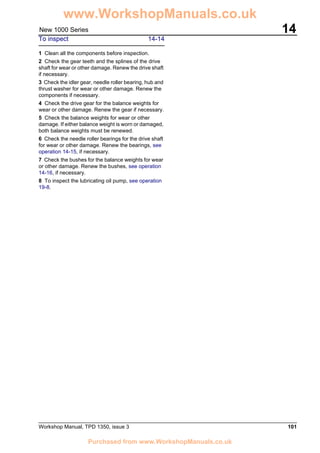 Workshop Manual, TPD 1350, issue 3 101
14New 1000 Series
To inspect 14-14
1 Clean all the components before inspection.
2 Check the gear teeth and the splines of the drive
shaft for wear or other damage. Renew the drive shaft
if necessary.
3 Check the idler gear, needle roller bearing, hub and
thrust washer for wear or other damage. Renew the
components if necessary.
4 Check the drive gear for the balance weights for
wear or other damage. Renew the gear if necessary.
5 Check the balance weights for wear or other
damage. If either balance weight is worn or damaged,
both balance weights must be renewed.
6 Check the needle roller bearings for the drive shaft
for wear or other damage. Renew the bearings, see
operation 14-15, if necessary.
7 Check the bushes for the balance weights for wear
or other damage. Renew the bushes, see operation
14-16, if necessary.
8 To inspect the lubricating oil pump, see operation
19-8.
www.WorkshopManuals.co.uk
Purchased from www.WorkshopManuals.co.uk
 