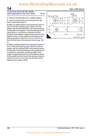 14
102 Workshop Manual, TPD 1350, issue 3
New 1000 Series
To remove and to fit the needle
roller bearings for the drive shaft 14-15
1 Press out the bearings with a suitable adaptor.
2 Clean the parent bores and lubricate them with
clean engine lubricating oil.
3 Make a suitable adaptor to the dimensions given in
(A2). Fit the rear bearing (page 100/A7) onto the
adaptor with the stamped face of the bearing towards
the shoulder of the adaptor. Press the bearing into the
parent bore in a continuous movement until the
shoulder of the adaptor is against the front face of the
balancer frame. In this position the front face of the
bearing should be 130,0/131,0 mm (5.12/5.16 in)
from the front face of the balancer frame (page 100/
A).
4 Make a suitable adaptor to the dimensions given in
(A1). Fit the front bearing (page 100/A10) onto the
adaptor with the stamped face of the bearing toward
the shoulder. Press the bearing into the parent bore in
a continuous movement until the shoulder of the
adaptor is against the front face of the balancer frame.
In this position the front face of the bearing should be
2,5/3,0 mm (0.01/0.12 in) from the front face of the
balancer frame (page 100/A).
A A0118
31,70
130/131 27
3,25/
3,30
38 29,26
MILLIMETRES
23,5
37,84 42 38 28,45
17,0/17,8
2,5/3,0
34,350,83 1
2
www.WorkshopManuals.co.uk
Purchased from www.WorkshopManuals.co.uk
 