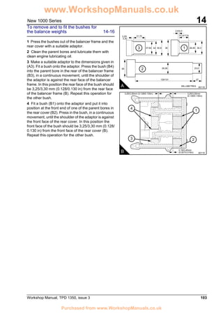 Workshop Manual, TPD 1350, issue 3 103
14New 1000 Series
To remove and to fit the bushes for
the balance weights 14-16
1 Press the bushes out of the balancer frame and the
rear cover with a suitable adaptor.
2 Clean the parent bores and lubricate them with
clean engine lubricating oil.
3 Make a suitable adaptor to the dimensions given in
(A3). Fit a bush onto the adaptor. Press the bush (B4)
into the parent bore in the rear of the balancer frame
(B3), in a continuous movement, until the shoulder of
the adaptor is against the rear face of the balancer
frame. In this position the rear face of the bush should
be 3,25/3,30 mm (0.128/0.130 in) from the rear face
of the balancer frame (B). Repeat this operation for
the other bush.
4 Fit a bush (B1) onto the adaptor and put it into
position at the front end of one of the parent bores in
the rear cover (B2). Press in the bush, in a continuous
movement, until the shoulder of the adaptor is against
the front face of the rear cover. In this position the
front face of the bush should be 3,25/3,30 mm (0.128/
0.130 in) from the front face of the rear cover (B).
Repeat this operation for the other bush.
A A0118
31,70
130/131 27
3,25/
3,30
38 29,26
MILLIMETRES
23,5
37,84 42 38 28,45
17,0/17,8
2,5/3,0
34,350,83 1
2
4
3
1
2
B A0119
3,25/3,30mm (0.128/0.130in) 3,25/3,30mm
(0.128/0.130in)
0,19/0,40mm
(0.007/0.016in)
www.WorkshopManuals.co.uk
Purchased from www.WorkshopManuals.co.uk
 
