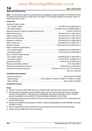 14
104 Workshop Manual, TPD 1350, issue 3
New 1000 Series
Data and dimensions
Note: This information is given as a guide for personnel engaged on engine overhauls. The dimensions which
are shown are those which are mainly used in the factory. The information applies to all engines, unless an
engine type code is shown.
Crankshaft
Diameter of main journals:
- Four cylinder engines . . . . . . . . . . . . . . . . . . . . . . . . . . . . . . . . . . . . . . . . . 76,16/76,18 mm (2.998/2.999 in)
- Six cylinder engines. . . . . . . . . . . . . . . . . . . . . . . . . . . . . . . . . . . . . . . 76,159/76,190 mm (2.9984/2.9996 in)
Maximum wear and ovality on journals and crank pins . . . . . . . . . . . . . . . . . . . . . . . . . . . 0,04 mm (0.0016 in)
Width of front journal . . . . . . . . . . . . . . . . . . . . . . . . . . . . . . . . . . . . . . . . . . . 36,93/37,69 mm (1.454/1.484 in)
Width of centre journal. . . . . . . . . . . . . . . . . . . . . . . . . . . . . . . . . . . . . . . . . . 44,15/44,22 mm (1.738/1.741 in)
Width of all other journals . . . . . . . . . . . . . . . . . . . . . . . . . . . . . . . . . . . . . . . 39,24/39,35 mm (1.545/1.549 in)
Diameter of crank pins. . . . . . . . . . . . . . . . . . . . . . . . . . . . . . . . . . . . . . . . . . 63,47/63,49 mm (2.499/2.500 in)
Width of crank pins . . . . . . . . . . . . . . . . . . . . . . . . . . . . . . . . . . . . . . . . . . . . 40,35/40,42 mm (1.589/1.591 in)
Diameter of flange . . . . . . . . . . . . . . . . . . . . . . . . . . . . . . . . . . . . . . . . . . . 133,27/133,37 mm (5.247/5.251 in)
Depth of recess for spigot bearing:
- Four cylinder engines . . . . . . . . . . . . . . . . . . . . . . . . . . . . . . . . . . . . . . . . . 20,22/20,98 mm (0.796/0.826 in)
- Six cylinder engines. . . . . . . . . . . . . . . . . . . . . . . . . . . . . . . . . . . . . . . . . . . 14,72/15,48 mm (0.579/0.609 in)
Bore of recess for spigot bearing:
- Four cylinder engines . . . . . . . . . . . . . . . . . . . . . . . . . . . . . . . . . . . . . . . . . 46,96/46,99 mm (1.849/1.850 in)
- Six cylinder engines. . . . . . . . . . . . . . . . . . . . . . . . . . . . . . . . . . . . . . . . . . . 51,97/51,99 mm (2.046/2.047 in)
Crankshaft end-float. . . . . . . . . . . . . . . . . . . . . . . . . . . . . . . . . . . . . . . . . . . . . . 0,05/0,38 mm (0.002/0.015 in)
Maximum permissible end-float . . . . . . . . . . . . . . . . . . . . . . . . . . . . . . . . . . . . . . . . . . . . . . 0,51 mm (0.020 in)
Fillet radii of journals and crank pins . . . . . . . . . . . . . . . . . . . . . . . . . . . . . . . . . 3,68/3,96 mm (0.145/0.156 in)
Undersize journals and crank pins. . . . . . . . . . . . . . . . . . . . . . . . . -0,25 mm (-0.010 in); -0,51 mm (-0.020 in);
-0,76 mm (-0.030 in).
Crankshaft heat treatment
- Induction hardened . . . . . . . . . . . . . . . . . . . . . . . . . . . . . . . . . . . . . . . . . . . . . . . . . .Part numbers 3131H024
- Nitrocarburised . . . . . . . . . . . . . . . . . . . . . . . . . .Part numbers 3131H022, 31315991, 31315995, 31315681
- 60 hour Nitride . . . . . . . . . . . . . . . . . . . . . . . . . . . . . . . . . . . . . . . . . . . . . . . . . . . . . .Part numbers 3131H021
Crankshaft overhaul
Notes:
! Induction hardened crank shafts need not be hardened after they have been machined undersize.
! Nitrocarburised crankshafts must be hardened again each time they are machined. These crankshafts
must be nitrocarburised or, if this process is not available, they can be nitrided for 20 hours. If neither
process is available a new crankshaft, or Power Exchange crankshaft, must be fitted.
! Crankshafts which have been nitrided for 60 hours can be reground 0,25 mm (0.010 in) without the need
to harden them again.
! Check the crankshaft for cracks before and after it is ground. Demagnetise the crankshaft after it has been
checked for cracks.
! After the crankshaft has been machined remove any sharp corners from the lubricating oil holes.
! Surface finish and fillet radii must be maintained.
www.WorkshopManuals.co.uk
Purchased from www.WorkshopManuals.co.uk
 