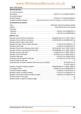 Workshop Manual, TPD 1350, issue 3 107
14New 1000 Series
Bearing clearance
Four cylinder engines:
All bearings . . . . . . . . . . . . . . . . . . . . . . . . . . . . . . . . . . . . . . . . . . . . . . . . 0,057/0,117 mm (0.0022/0.0046 in)
Six cylinder engines:
All other bearings. . . . . . . . . . . . . . . . . . . . . . . . . . . . . . . . . . . . . . . . . . . . 0,047/0,117 mm (0.0018/0.0046 in)
Available undersize bearings. . . . . . . . . . . -0,25 mm (-0.010 in); -0,51 mm (-0.020 in); -0,76 mm (-0.030 in).
Crankshaft thrust washers
Type. . . . . . . . . . . . . . . . . . . . . . . . . . . . . . . . . . . . . . . . . . . . . . . . . . Steel back, lead bronze bearing material
Position . . . . . . . . . . . . . . . . . . . . . . . . . . . . . . . . . . . . . . . . . . . . . . . . . . . . . Each side of centre main bearing
Thickness:
- Standard . . . . . . . . . . . . . . . . . . . . . . . . . . . . . . . . . . . . . . . . . . . . . . . . . . . . . 2,26/2,31 mm (0.089/0.091 in)
- Oversize . . . . . . . . . . . . . . . . . . . . . . . . . . . . . . . . . . . . . . . . . . . . . . . . . . . . . 2,45/2,50 mm (0.096/0.098 in)
Balancer unit
Diameter of drive shaft for front bearing . . . . . . . . . . . . . . . . . . . . . . . . 28,562/28,575 mm (1.1245/1.1250 in)
Diameter of drive shaft for rear bearing. . . . . . . . . . . . . . . . . . . . . . . . . 23,787/23,800 mm (0.9365/0.9370 in)
Number of teeth on gear of drive shaft . . . . . . . . . . . . . . . . . . . . . . . . . . . . . . . . . . . . . . . . . . . . . . . . . . . . . 21
Backlash from gear of drive shaft to idler gear . . . . . . . . . . . . . . . . . . . . . . . . . 0,17/0,29 mm (0.007/0.011 in)
End-float of drive shaft. . . . . . . . . . . . . . . . . . . . . . . . . . . . . . . . . . . . . . . . . . . . 0,13/0,30 mm (0.005/0.012 in)
Diameter of bore for front bearing of drive shaft . . . . . . . . . . . . . . . . . . 34,912/34,937 mm (1.3745/1.3755 in)
Diameter of bore for rear bearing of drive shaft. . . . . . . . . . . . . . . . . . . 29,972/29,993 mm (1.1800/1.1808 in)
Diameter of bore for idler gear. . . . . . . . . . . . . . . . . . . . . . . . . . . . . . . . . . 47,64/47,65 mm (1.8755/1.8760 in)
Diameter of hub of idler gear. . . . . . . . . . . . . . . . . . . . . . . . . . . . . . . . . . . 38,09/38,10 mm (1.4996/1.5000 in)
End-float of idler gear . . . . . . . . . . . . . . . . . . . . . . . . . . . . . . . . . . . . . . . . . . . . 0,07/0,23 mm (0.003/0.009 in)
Thickness of thrust washer for idler gear. . . . . . . . . . . . . . . . . . . . . . . . . . . . . . 4,14/4,29 mm (0.163/0.169 in)
Number of teeth on idler gear . . . . . . . . . . . . . . . . . . . . . . . . . . . . . . . . . . . . . . . . . . . . . . . . . . . . . . . . . . . . 37
Inside diameter of bushes in balancer frame and end cover (fitted) . . . . . . . . . . . . . . . . . . 38,133/38,174 mm
(1.5013/1.5029 in)
Diameter of spigots for balance weights . . . . . . . . . . . . . . . . . . . . . . . . 38,054/38,069 mm (1.4982/1.4988 in)
Fit of spigot in bush . . . . . . . . . . . . . . . . . . . . . . . . . . . . . . . . . . . . . . . . . . 0,064/0,120 mm (0.0025/0.0047 in)
End-float of balance weights . . . . . . . . . . . . . . . . . . . . . . . . . . . . . . . . . . . . . . . 0,19/0,40 mm (0.007/0.016 in)
Backlash of gears on balance weights . . . . . . . . . . . . . . . . . . . . . . . . . . . . . . . 0,10/0,27 mm (0.004/0.011 in)
Backlash of drive gear to spline on balance weight. . . . . . . . . . . . . . . . . . . . . . 0,05/0,20 mm (0.002/0.008 in)
Number of teeth on drive gear. . . . . . . . . . . . . . . . . . . . . . . . . . . . . . . . . . . . . . . . . . . . . . . . . . . . . . . . . . . . 24
Number of teeth on spline on balance weight . . . . . . . . . . . . . . . . . . . . . . . . . . . . . . . . . . . . . . . . . . . . . . . . 16
www.WorkshopManuals.co.uk
Purchased from www.WorkshopManuals.co.uk
 