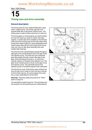Workshop Manual, TPD 1350, issue 3 109
15
New 1000 Series
Timing case and drive assembly 15
General description
The timing case (A) is for engines fitted with a gear
driven coolant pump. The timing case (B) is for
engines fitted with a belt driven coolant pump. The
timing case is made of either aluminium or cast iron.
The timing gears on most engines are made of steel,
but cast iron gears are used on certain low rated
engines. A power take-off is available on the left side
of the aluminium timing case or from both sides of the
timing case made of cast iron. Some applications that
need a power take-off from both sides of the timing
case can have an idler gear assembly that uses
needle roller bearings.
The drive from the crankshaft gear passes through an
idler gear to the camshaft gear and to the gear of the
fuel injection pump. The drive from the crankshaft
gear also passes through a lower idler gear to the
gear of the lubricating oil pump or, on some four
cylinder engines, to the gear of the balancer unit. The
gear driven coolant pump is driven by the gear of the
fuel injection pump. The camshaft and the fuel
injection pump run at half the speed of the crankshaft.
The aluminium cover of the timing case contains the
front oil seal; this is made of viton and has a dust lip
in front of the main lip. On some engines the cover
has a noise shield fitted to its front face.
Warning! Read the safety precautions for "Viton"
seals on page 20.
The camshaft is made of cast iron. The cam lobes and
the eccentric for the fuel lift pump are chill hardened.
A A0129
B A0307
www.WorkshopManuals.co.uk
Purchased from www.WorkshopManuals.co.uk
 