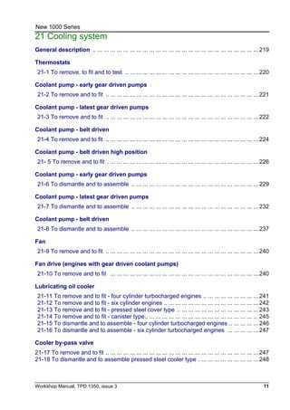 Workshop Manual, TPD 1350, issue 3 11
New 1000 Series
21 Cooling system
General description .. ... ... ... ... ... ... ... ... ... ... ... ... ... ... ... ... ... ... ... ... ... ... ... ... ... 219
Thermostats
21-1 To remove, to fit and to test .. ... ... ... ... ... ... ... ... ... ... ... ... ... ... ... ... ... ... ... ... 220
Coolant pump - early gear driven pumps
21-2 To remove and to fit .. ... ... ... ... ... ... ... ... ... ... ... ... ... ... ... ... ... ... ... ... ... ... ... 221
Coolant pump - latest gear driven pumps
21-3 To remove and to fit .. ... ... ... ... ... ... ... ... ... ... ... ... ... ... ... ... ... ... ... ... ... ... ... 222
Coolant pump - belt driven
21-4 To remove and to fit .. ... ... ... ... ... ... ... ... ... ... ... ... ... ... ... ... ... ... ... ... ... ... ... 224
Coolant pump - belt driven high position
21- 5 To remove and to fit . ... ... ... ... ... ... ... ... ... ... ... ... ... ... ... ... ... ... ... ... ... ... ... 226
Coolant pump - early gear driven pumps
21-6 To dismantle and to assemble .. ... ... ... ... ... ... ... ... ... ... ... ... ... ... ... ... ... ... ... 229
Coolant pump - latest gear driven pumps
21-7 To dismantle and to assemble .. ... ... ... ... ... ... ... ... ... ... ... ... ... ... ... ... ... ... ... 232
Coolant pump - belt driven
21-8 To dismantle and to assemble .. ... ... ... ... ... ... ... ... ... ... ... ... ... ... ... ... ... ... ... 237
Fan
21-9 To remove and to fit .. ... ... ... ... ... ... ... ... ... ... ... ... ... ... ... ... ... ... ... ... ... ... ... 240
Fan drive (engines with gear driven coolant pumps)
21-10 To remove and to fit ... ... ... ... ... ... ... ... ... ... ... ... ... ... ... ... ... ... ... ... ... ... ... 240
Lubricating oil cooler
21-11 To remove and to fit - four cylinder turbocharged engines .. ... ... ... ... ... ... ... ... 241
21-12 To remove and to fit - six cylinder engines .. ... ... ... ... ... ... ... ... ... ... ... ... ... ... 242
21-13 To remove and to fit - pressed steel cover type .. ... ... ... ... ... ... ... ... ... ... ... ... 243
21-14 To remove and to fit - canister type.. ... ... ... ... ... ... ... ... ... ... ... ... ... ... ... ... .. 245
21-15 To dismantle and to assemble - four cylinder turbocharged engines .. ... ... ... ... 246
21-16 To dismantle and to assemble - six cylinder turbocharged engines ... ... ... ... ... 247
Cooler by-pass valve
21-17 To remove and to fit .. ... ... ... ... ... ... ... ... ... ... ... ... ... ... ... ... ... ... ... ... ... ... ... 247
21-18 To dismantle and to assemble pressed steel cooler type . ... ... ... ... ... ... ... ... ... 248
 