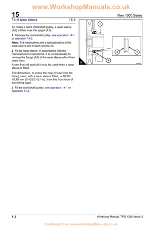 15
112 Workshop Manual, TPD 1350, issue 3
New 1000 Series
To fit wear sleeve 15-3
To renew a worn crankshaft pulley, a wear sleeve
(A2) is fitted over the spigot (A1).
1 Remove the crankshaft pulley, see operation 14-1
or operation 14-2.
Note: Full instructions and a special tool to fit the
wear sleeve are in each service kit.
2 Fit the wear sleeve, in accordance with the
manufacturer's instructions. It is not necessary to
remove the flange (A3) of the wear sleeve after it has
been fitted.
A new front oil seal (A4) must be used when a wear
sleeve is fitted.
The dimension, to press the new oil seal into the
timing case, with a wear sleeve fitted, is 10,20/
10,70 mm (0.402/0.421 in), from the front face of
the timing case.
3 Fit the crankshaft pulley, see operation 14-1 or
operation 14-2.
A A0402
1
4
23
www.WorkshopManuals.co.uk
Purchased from www.WorkshopManuals.co.uk
 