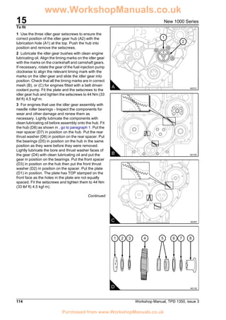 15
114 Workshop Manual, TPD 1350, issue 3
New 1000 Series
To fit
1 Use the three idler gear setscrews to ensure the
correct position of the idler gear hub (A2) with the
lubrication hole (A1) at the top. Push the hub into
position and remove the setscrews.
2 Lubricate the idler gear bushes with clean engine
lubricating oil. Align the timing marks on the idler gear
with the marks on the crankshaft and camshaft gears.
If necessary, rotate the gear of the fuel injection pump
clockwise to align the relevant timing mark with the
marks on the idler gear and slide the idler gear into
position. Check that all the timing marks are in correct
mesh (B), or (C) for engines fitted with a belt driven
coolant pump. Fit the plate and the setscrews to the
idler gear hub and tighten the setscrews to 44 Nm (33
lbf ft) 4,5 kgf m.
3 For engines that use the idler gear assembly with
needle roller bearings - Inspect the components for
wear and other damage and renew them as
necessary. Lightly lubricate the components with
clean lubricating oil before assembly onto the hub. Fit
the hub (D8) as shown in , go to paragraph 1. Put the
rear spacer (D7) in position on the hub. Put the rear
thrust washer (D6) in position on the rear spacer. Put
the bearings (D5) in position on the hub in the same
position as they were before they were removed.
Lightly lubricate the bore and thrust washer faces of
the gear (D4) with clean lubricating oil and put the
gear in position on the bearings. Put the front spacer
(D3) in position on the hub then put the front thrust
washer (D2) in position on the spacer. Put the plate
(D1) in position. The plate has TOP stamped on the
front face as the holes in the plate are not equally
spaced. Fit the setscrews and tighten them to 44 Nm
(33 lbf ft) 4,5 kgf m).
Continued
1
2
A A0312
B A0129
C A0307
41 2 3 65 7 8
D A0132
www.WorkshopManuals.co.uk
Purchased from www.WorkshopManuals.co.uk
 